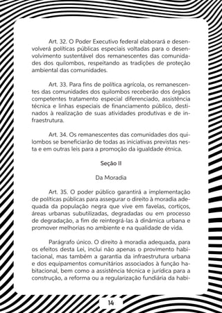 14
Art. 32. O Poder Executivo federal elaborará e desen-
volverá políticas públicas especiais voltadas para o desen-
volvimento sustentável dos remanescentes das comunida-
des dos quilombos, respeitando as tradições de proteção
ambiental das comunidades.
Art. 33. Para fins de política agrícola, os remanescen-
tes das comunidades dos quilombos receberão dos órgãos
competentes tratamento especial diferenciado, assistência
técnica e linhas especiais de financiamento público, desti-
nados à realização de suas atividades produtivas e de in-
fraestrutura.
Art. 34. Os remanescentes das comunidades dos qui-
lombos se beneficiarão de todas as iniciativas previstas nes-
ta e em outras leis para a promoção da igualdade étnica.
Seção II
Da Moradia
Art. 35. O poder público garantirá a implementação
de políticas públicas para assegurar o direito à moradia ade-
quada da população negra que vive em favelas, cortiços,
áreas urbanas subutilizadas, degradadas ou em processo
de degradação, a fim de reintegrá-las à dinâmica urbana e
promover melhorias no ambiente e na qualidade de vida.
Parágrafo único. O direito à moradia adequada, para
os efeitos desta Lei, inclui não apenas o provimento habi-
tacional, mas também a garantia da infraestrutura urbana
e dos equipamentos comunitários associados à função ha-
bitacional, bem como a assistência técnica e jurídica para a
construção, a reforma ou a regularização fundiária da habi-
 