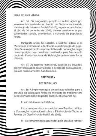15
tação em área urbana.
Art. 36. Os programas, projetos e outras ações go-
vernamentais realizadas no âmbito do Sistema Nacional de
Habitação de Interesse Social (SNHIS), regulado pela Lei no
11.124, de 16 de junho de 2005, devem considerar as pe-
culiaridades sociais, econômicas e culturais da população
negra.
Parágrafo único. Os Estados, o Distrito Federal e os
Municípios estimularão e facilitarão a participação de orga-
nizações e movimentos representativos da população negra
na composição dos conselhos constituídos para fins de apli-
cação do Fundo Nacional de Habitação de Interesse Social
(FNHIS).
Art. 37. Os agentes financeiros, públicos ou privados,
promoverão ações para viabilizar o acesso da população ne-
gra aos financiamentos habitacionais.
CAPÍTULO V
DO TRABALHO
Art. 38. A implementação de políticas voltadas para a
inclusão da população negra no mercado de trabalho será
de responsabilidade do poder público, observando-se:
I - o instituído neste Estatuto;
II - os compromissos assumidos pelo Brasil ao ratificar
a Convenção Internacional sobre a Eliminação de Todas as
Formas de Discriminação Racial, de 1965;
III - os compromissos assumidos pelo Brasil ao ratificar
 