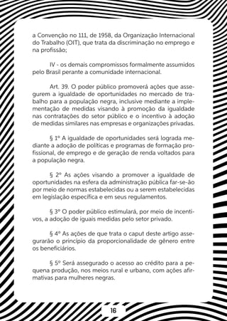 16
a Convenção no 111, de 1958, da Organização Internacional
do Trabalho (OIT), que trata da discriminação no emprego e
na profissão;
IV - os demais compromissos formalmente assumidos
pelo Brasil perante a comunidade internacional.
Art. 39. O poder público promoverá ações que asse-
gurem a igualdade de oportunidades no mercado de tra-
balho para a população negra, inclusive mediante a imple-
mentação de medidas visando à promoção da igualdade
nas contratações do setor público e o incentivo à adoção
de medidas similares nas empresas e organizações privadas.
§ 1º A igualdade de oportunidades será lograda me-
diante a adoção de políticas e programas de formação pro-
fissional, de emprego e de geração de renda voltados para
a população negra.
§ 2º As ações visando a promover a igualdade de
oportunidades na esfera da administração pública far-se-ão
por meio de normas estabelecidas ou a serem estabelecidas
em legislação específica e em seus regulamentos.
§ 3º O poder público estimulará, por meio de incenti-
vos, a adoção de iguais medidas pelo setor privado.
§ 4º As ações de que trata o caput deste artigo asse-
gurarão o princípio da proporcionalidade de gênero entre
os beneficiários.
§ 5º Será assegurado o acesso ao crédito para a pe-
quena produção, nos meios rural e urbano, com ações afir-
mativas para mulheres negras.
 