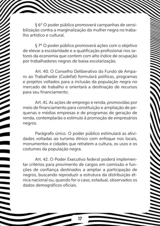17
§ 6º O poder público promoverá campanhas de sensi-
bilização contra a marginalização da mulher negra no traba-
lho artístico e cultural.
§ 7º O poder público promoverá ações com o objetivo
de elevar a escolaridade e a qualificação profissional nos se-
tores da economia que contem com alto índice de ocupação
por trabalhadores negros de baixa escolarização.
Art. 40. O Conselho Deliberativo do Fundo de Ampa-
ro ao Trabalhador (Codefat) formulará políticas, programas
e projetos voltados para a inclusão da população negra no
mercado de trabalho e orientará a destinação de recursos
para seu financiamento.
Art. 41. As ações de emprego e renda, promovidas por
meio de financiamento para constituição e ampliação de pe-
quenas e médias empresas e de programas de geração de
renda, contemplarão o estímulo à promoção de empresários
negros.
Parágrafo único. O poder público estimulará as ativi-
dades voltadas ao turismo étnico com enfoque nos locais,
monumentos e cidades que retratem a cultura, os usos e os
costumes da população negra.
Art. 42. O Poder Executivo federal poderá implemen-
tar critérios para provimento de cargos em comissão e fun-
ções de confiança destinados a ampliar a participação de
negros, buscando reproduzir a estrutura da distribuição ét-
nica nacional ou, quando for o caso, estadual, observados os
dados demográficos oficiais.
 
