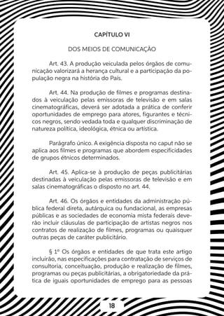 18
CAPÍTULO VI
DOS MEIOS DE COMUNICAÇÃO
Art. 43. A produção veiculada pelos órgãos de comu-
nicação valorizará a herança cultural e a participação da po-
pulação negra na história do País.
Art. 44. Na produção de filmes e programas destina-
dos à veiculação pelas emissoras de televisão e em salas
cinematográficas, deverá ser adotada a prática de conferir
oportunidades de emprego para atores, figurantes e técni-
cos negros, sendo vedada toda e qualquer discriminação de
natureza política, ideológica, étnica ou artística.
Parágrafo único. A exigência disposta no caput não se
aplica aos filmes e programas que abordem especificidades
de grupos étnicos determinados.
Art. 45. Aplica-se à produção de peças publicitárias
destinadas à veiculação pelas emissoras de televisão e em
salas cinematográficas o disposto no art. 44.
Art. 46. Os órgãos e entidades da administração pú-
blica federal direta, autárquica ou fundacional, as empresas
públicas e as sociedades de economia mista federais deve-
rão incluir cláusulas de participação de artistas negros nos
contratos de realização de filmes, programas ou quaisquer
outras peças de caráter publicitário.
§ 1º Os órgãos e entidades de que trata este artigo
incluirão, nas especificações para contratação de serviços de
consultoria, conceituação, produção e realização de filmes,
programas ou peças publicitárias, a obrigatoriedade da prá-
tica de iguais oportunidades de emprego para as pessoas
 