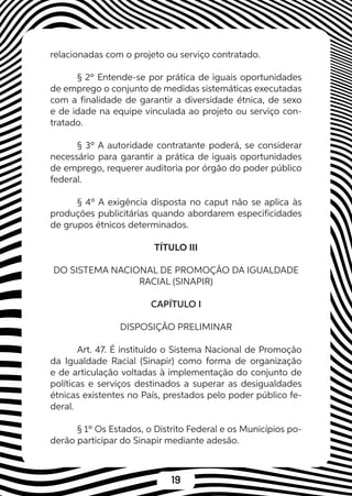 19
relacionadas com o projeto ou serviço contratado.
§ 2º Entende-se por prática de iguais oportunidades
de emprego o conjunto de medidas sistemáticas executadas
com a finalidade de garantir a diversidade étnica, de sexo
e de idade na equipe vinculada ao projeto ou serviço con-
tratado.
§ 3º A autoridade contratante poderá, se considerar
necessário para garantir a prática de iguais oportunidades
de emprego, requerer auditoria por órgão do poder público
federal.
§ 4º A exigência disposta no caput não se aplica às
produções publicitárias quando abordarem especificidades
de grupos étnicos determinados.
TÍTULO III
DO SISTEMA NACIONAL DE PROMOÇÃO DA IGUALDADE
RACIAL (SINAPIR)
CAPÍTULO I
DISPOSIÇÃO PRELIMINAR
Art. 47. É instituído o Sistema Nacional de Promoção
da Igualdade Racial (Sinapir) como forma de organização
e de articulação voltadas à implementação do conjunto de
políticas e serviços destinados a superar as desigualdades
étnicas existentes no País, prestados pelo poder público fe-
deral.
§ 1º Os Estados, o Distrito Federal e os Municípios po-
derão participar do Sinapir mediante adesão.
 