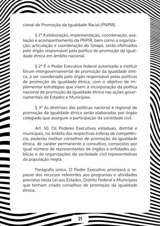 21
cional de Promoção da Igualdade Racial (PNPIR).
§ 1º A elaboração, implementação, coordenação, ava-
liação e acompanhamento da PNPIR, bem como a organiza-
ção, articulação e coordenação do Sinapir, serão efetivados
pelo órgão responsável pela política de promoção da igual-
dade étnica em âmbito nacional.
§ 2º É o Poder Executivo federal autorizado a instituir
fórum intergovernamental de promoção da igualdade étni-
ca, a ser coordenado pelo órgão responsável pelas políticas
de promoção da igualdade étnica, com o objetivo de im-
plementar estratégias que visem à incorporação da política
nacional de promoção da igualdade étnica nas ações gover-
namentais de Estados e Municípios.
§ 3º As diretrizes das políticas nacional e regional de
promoção da igualdade étnica serão elaboradas por órgão
colegiado que assegure a participação da sociedade civil.
Art. 50. Os Poderes Executivos estaduais, distrital e
municipais, no âmbito das respectivas esferas de competên-
cia, poderão instituir conselhos de promoção da igualdade
étnica, de caráter permanente e consultivo, compostos por
igual número de representantes de órgãos e entidades pú-
blicas e de organizações da sociedade civil representativas
da população negra.
Parágrafo único. O Poder Executivo priorizará o re-
passe dos recursos referentes aos programas e atividades
previstos nesta Lei aos Estados, Distrito Federal e Municípios
que tenham criado conselhos de promoção da igualdade
étnica.
 