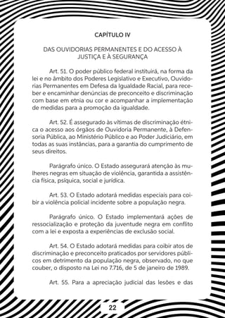 22
CAPÍTULO IV
DAS OUVIDORIAS PERMANENTES E DO ACESSO À
JUSTIÇA E À SEGURANÇA
Art. 51. O poder público federal instituirá, na forma da
lei e no âmbito dos Poderes Legislativo e Executivo, Ouvido-
rias Permanentes em Defesa da Igualdade Racial, para rece-
ber e encaminhar denúncias de preconceito e discriminação
com base em etnia ou cor e acompanhar a implementação
de medidas para a promoção da igualdade.
Art. 52. É assegurado às vítimas de discriminação étni-
ca o acesso aos órgãos de Ouvidoria Permanente, à Defen-
soria Pública, ao Ministério Público e ao Poder Judiciário, em
todas as suas instâncias, para a garantia do cumprimento de
seus direitos.
Parágrafo único. O Estado assegurará atenção às mu-
lheres negras em situação de violência, garantida a assistên-
cia física, psíquica, social e jurídica.
Art. 53. O Estado adotará medidas especiais para coi-
bir a violência policial incidente sobre a população negra.
Parágrafo único. O Estado implementará ações de
ressocialização e proteção da juventude negra em conflito
com a lei e exposta a experiências de exclusão social.
Art. 54. O Estado adotará medidas para coibir atos de
discriminação e preconceito praticados por servidores públi-
cos em detrimento da população negra, observado, no que
couber, o disposto na Lei no 7.716, de 5 de janeiro de 1989.
Art. 55. Para a apreciação judicial das lesões e das
 