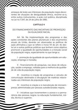 23
ameaças de lesão aos interesses da população negra decor-
rentes de situações de desigualdade étnica, recorrer-se-á,
entre outros instrumentos, à ação civil pública, disciplinada
na Lei no 7.347, de 24 de julho de 1985.
CAPÍTULO V
DO FINANCIAMENTO DAS INICIATIVAS DE PROMOÇÃO
DA IGUALDADE RACIAL
Art. 56. Na implementação dos programas e das
ações constantes dos planos plurianuais e dos orçamentos
anuais da União, deverão ser observadas as políticas de
ação afirmativa a que se refere o inciso VII do art. 4o des-
ta Lei e outras políticas públicas que tenham como objetivo
promover a igualdade de oportunidades e a inclusão social
da população negra, especialmente no que tange a:
I - promoção da igualdade de oportunidades em edu-
cação, emprego e moradia;
II - financiamento de pesquisas, nas áreas de educa-
ção, saúde e emprego, voltadas para a melhoria da qualida-
de de vida da população negra;
III - incentivo à criação de programas e veículos de
comunicação destinados à divulgação de matérias relacio-
nadas aos interesses da população negra;
IV - incentivo à criação e à manutenção de microem-
presas administradas por pessoas autodeclaradas negras;
V - iniciativas que incrementem o acesso e a perma-
nência das pessoas negras na educação fundamental, mé-
dia, técnica e superior;
 