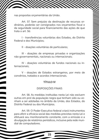 25
nas propostas orçamentárias da União.
Art. 57. Sem prejuízo da destinação de recursos or-
dinários, poderão ser consignados nos orçamentos fiscal e
da seguridade social para financiamento das ações de que
trata o art. 56:
I - transferências voluntárias dos Estados, do Distrito
Federal e dos Municípios;
II - doações voluntárias de particulares;
III - doações de empresas privadas e organizações
não governamentais, nacionais ou internacionais;
IV - doações voluntárias de fundos nacionais ou in-
ternacionais;
V - doações de Estados estrangeiros, por meio de
convênios, tratados e acordos internacionais.
TÍTULO IV
DISPOSIÇÕES FINAIS
Art. 58. As medidas instituídas nesta Lei não excluem
outras em prol da população negra que tenham sido ou ve-
nham a ser adotadas no âmbito da União, dos Estados, do
Distrito Federal ou dos Municípios.
Art. 59. O Poder Executivo federal criará instrumentos
para aferir a eficácia social das medidas previstas nesta Lei e
efetuará seu monitoramento constante, com a emissão e a
divulgação de relatórios periódicos, inclusive pela rede mun-
dial de computadores.
 