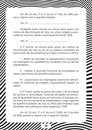 26
Art. 60. Os arts. 3º e 4º da Lei nº 7.716, de 1989, pas-
sam a vigorar com a seguinte redação:
“Art. 3º ........................................................................
Parágrafo único. Incorre na mesma pena quem, por
motivo de discriminação de raça, cor, etnia, religião ou pro-
cedência nacional, obstar a promoção funcional.” (NR)
“Art. 4º ........................................................................
§ 1º Incorre na mesma pena quem, por motivo de
discriminação de raça ou de cor ou práticas resultantes do
preconceito de descendência ou origem nacional ou étnica:
I - deixar de conceder os equipamentos necessários
ao empregado em igualdade de condições com os demais
trabalhadores;
II - impedir a ascensão funcional do empregado ou
obstar outra forma de benefício profissional;
III - proporcionar ao empregado tratamento diferen-
ciado no ambiente de trabalho, especialmente quanto ao
salário.
§ 2º Ficará sujeito às penas de multa e de prestação
de serviços à comunidade, incluindo atividades de promo-
ção da igualdade racial, quem, em anúncios ou qualquer ou-
tra forma de recrutamento de trabalhadores, exigir aspectos
de aparência próprios de raça ou etnia para emprego cujas
atividades não justifiquem essas exigências.” (NR)
Art. 61. Os arts. 3º e 4º da Lei nº 9.029, de 13 de abril
de 1995, passam a vigorar com a seguinte redação:
 