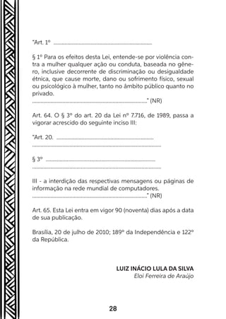28
“Art. 1º .......................................................................
§ 1º Para os efeitos desta Lei, entende-se por violência con-
tra a mulher qualquer ação ou conduta, baseada no gêne-
ro, inclusive decorrente de discriminação ou desigualdade
étnica, que cause morte, dano ou sofrimento físico, sexual
ou psicológico à mulher, tanto no âmbito público quanto no
privado.
...................................................................................” (NR)
Art. 64. O § 3º do art. 20 da Lei nº 7.716, de 1989, passa a
vigorar acrescido do seguinte inciso III:
“Art. 20. ......................................................................
.............................................................................................
§ 3º ...............................................................................
.............................................................................................
III - a interdição das respectivas mensagens ou páginas de
informação na rede mundial de computadores.
...................................................................................” (NR)
Art. 65. Esta Lei entra em vigor 90 (noventa) dias após a data
de sua publicação.
Brasília, 20 de julho de 2010; 189º da Independência e 122º
da República.
LUIZ INÁCIO LULA DA SILVA
Eloi Ferreira de Araújo
 