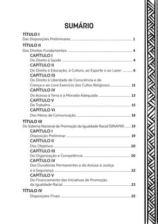 SUMÁRIO
TÍTULO I
Das Disposições Preliminares ........................................................................ 1
TÍTULO II
Dos Direitos Fundamentais ............................................................................ 4
CAPÍTULO I
Do Direito à Saúde ................................................................................... 4
CAPÍTULO II
Do Direito à Educação, à Cultura, ao Esporte e ao Lazer ............ 6
CAPÍTULO III
Do Direito à Liberdade de Consciência e de
Crença e ao Livre Exercício dos Cultos Religiosos ........................ 11
CAPÍTULO IV
Do Acesso à Terra e à Moradia Adequada ...................................... 13
CAPÍTULO V
Do Trabalho .............................................................................................. 15
CAPÍTULO VI
Dos Meios de Comunicação ................................................................ 18
TÍTULO III
Do Sistema Nacional de Promoção da Igualdade Racial (SINAPIR) ....... 19
CAPÍTULO I
Disposição Preliminar ............................................................................ 19
CAPÍTULO II
Dos Objetivos .......................................................................................... 20
CAPÍTULO III
Da Organização e Competência ....................................................... 20
CAPÍTULO IV
Das Ouvidorias Permanentes e do Acesso à Justiça
e à Segurança .......................................................................................... 22
CAPÍTULO V
Do Financiamento das Iniciativas de Promoção
da Igualdade Racial ............................................................................... 23
TÍTULO IV
Disposições Finais .................................................................................. 25
 