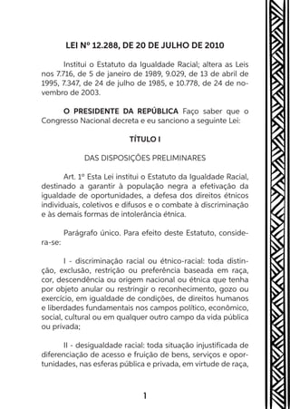 1
LEI Nº 12.288, DE 20 DE JULHO DE 2010
Institui o Estatuto da Igualdade Racial; altera as Leis
nos 7.716, de 5 de janeiro de 1989, 9.029, de 13 de abril de
1995, 7.347, de 24 de julho de 1985, e 10.778, de 24 de no-
vembro de 2003.
O PRESIDENTE DA REPÚBLICA Faço saber que o
Congresso Nacional decreta e eu sanciono a seguinte Lei:
TÍTULO I
DAS DISPOSIÇÕES PRELIMINARES
Art. 1º Esta Lei institui o Estatuto da Igualdade Racial,
destinado a garantir à população negra a efetivação da
igualdade de oportunidades, a defesa dos direitos étnicos
individuais, coletivos e difusos e o combate à discriminação
e às demais formas de intolerância étnica.
Parágrafo único. Para efeito deste Estatuto, conside-
ra-se:
I - discriminação racial ou étnico-racial: toda distin-
ção, exclusão, restrição ou preferência baseada em raça,
cor, descendência ou origem nacional ou étnica que tenha
por objeto anular ou restringir o reconhecimento, gozo ou
exercício, em igualdade de condições, de direitos humanos
e liberdades fundamentais nos campos político, econômico,
social, cultural ou em qualquer outro campo da vida pública
ou privada;
II - desigualdade racial: toda situação injustificada de
diferenciação de acesso e fruição de bens, serviços e opor-
tunidades, nas esferas pública e privada, em virtude de raça,
 