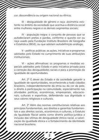 2
cor, descendência ou origem nacional ou étnica;
III - desigualdade de gênero e raça: assimetria exis-
tente no âmbito da sociedade que acentua a distância social
entre mulheres negras e os demais segmentos sociais;
IV - população negra: o conjunto de pessoas que se
autodeclaram pretas e pardas, conforme o quesito cor ou
raça usado pela Fundação Instituto Brasileiro de Geografia
e Estatística (IBGE), ou que adotam autodefinição análoga;
V - políticas públicas: as ações, iniciativas e programas
adotados pelo Estado no cumprimento de suas atribuições
institucionais;
VI - ações afirmativas: os programas e medidas es-
peciais adotados pelo Estado e pela iniciativa privada para
a correção das desigualdades raciais e para a promoção da
igualdade de oportunidades.
Art. 2º É dever do Estado e da sociedade garantir a
igualdade de oportunidades, reconhecendo a todo cidadão
brasileiro, independentemente da etnia ou da cor da pele,
o direito à participação na comunidade, especialmente nas
atividades políticas, econômicas, empresariais, educacio-
nais, culturais e esportivas, defendendo sua dignidade e
seus valores religiosos e culturais.
Art. 3º Além das normas constitucionais relativas aos
princípios fundamentais, aos direitos e garantias fundamen-
tais e aos direitos sociais, econômicos e culturais, o Estatuto
da Igualdade Racial adota como diretriz político-jurídica a
inclusão das vítimas de desigualdade étnico-racial, a valori-
zação da igualdade étnica e o fortalecimento da identidade
nacional brasileira.
 