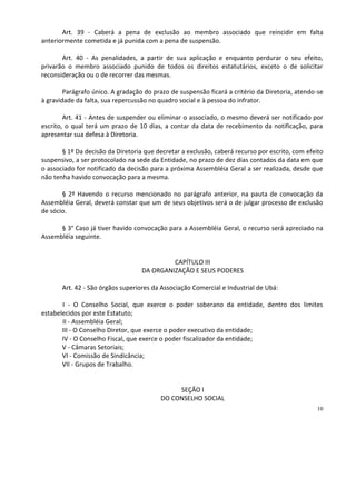 Art. 39 - Caberá a pena de exclusão ao membro associado que reincidir em falta
anteriormente cometida e já punida com a pena de suspensão.

       Art. 40 - As penalidades, a partir de sua aplicação e enquanto perdurar o seu efeito,
privarão o membro associado punido de todos os direitos estatutários, exceto o de solicitar
reconsideração ou o de recorrer das mesmas.

        Parágrafo único. A gradação do prazo de suspensão ficará a critério da Diretoria, atendo-se
à gravidade da falta, sua repercussão no quadro social e à pessoa do infrator.

        Art. 41 - Antes de suspender ou eliminar o associado, o mesmo deverá ser notificado por
escrito, o qual terá um prazo de 10 dias, a contar da data de recebimento da notificação, para
apresentar sua defesa à Diretoria.

       § 1º Da decisão da Diretoria que decretar a exclusão, caberá recurso por escrito, com efeito
suspensivo, a ser protocolado na sede da Entidade, no prazo de dez dias contados da data em que
o associado for notificado da decisão para a próxima Assembléia Geral a ser realizada, desde que
não tenha havido convocação para a mesma.

       § 2º Havendo o recurso mencionado no parágrafo anterior, na pauta de convocação da
Assembléia Geral, deverá constar que um de seus objetivos será o de julgar processo de exclusão
de sócio.

      § 3° Caso já tiver havido convocação para a Assembléia Geral, o recurso será apreciado na
Assembléia seguinte.


                                            CAPÍTULO III
                                   DA ORGANIZAÇÃO E SEUS PODERES

       Art. 42 - São órgãos superiores da Associação Comercial e Industrial de Ubá:

       I - O Conselho Social, que exerce o poder soberano da entidade, dentro dos limites
estabelecidos por este Estatuto;
       II - Assembléia Geral;
       III - O Conselho Diretor, que exerce o poder executivo da entidade;
       IV - O Conselho Fiscal, que exerce o poder fiscalizador da entidade;
       V - Câmaras Setoriais;
       VI - Comissão de Sindicância;
       VII - Grupos de Trabalho.


                                              SEÇÃO I
                                         DO CONSELHO SOCIAL
                                                                                                10
 