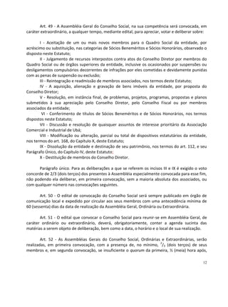 Art. 49 - A Assembléia Geral do Conselho Social, na sua competência será convocada, em
caráter extraordinário, a qualquer tempo, mediante edital, para apreciar, votar e deliberar sobre:

       I - Aceitação de um ou mais novos membros para o Quadro Social da entidade, por
acréscimo ou substituição, nas categorias de Sócios Beneméritos e Sócios Honorários, observado o
disposto neste Estatuto;
       II - Julgamento de recursos interpostos contra atos do Conselho Diretor por membros do
Quadro Social ou de órgãos superiores da entidade, inclusive os ocasionados por suspensões ou
desligamentos compulsórios decorrentes de infrações por eles cometidas e devidamente punidas
com as penas de suspensão ou exclusão;
       III - Reintegração e readmissão de membros associados, nos termos deste Estatuto;
       IV - A aquisição, alienação e gravação de bens imóveis da entidade, por proposta do
Conselho Diretor;
       V - Resolução, em instância final, de problemas, projetos, programas, propostas e planos
submetidos à sua apreciação pelo Conselho Diretor, pelo Conselho Fiscal ou por membros
associados da entidade;
        VI - Conferimento de títulos de Sócios Beneméritos e de Sócios Honorários, nos termos
dispostos neste Estatuto;
       VII - Discussão e resolução de quaisquer assuntos de interesse prioritário da Associação
Comercial e Industrial de Ubá;
       VIII - Modificação ou alteração, parcial ou total de dispositivos estatutários da entidade,
nos termos do art. 168, do Capítulo X, deste Estatuto;
       IX - Dissolução da entidade e destinação de seu patrimônio, nos termos do art. 112, e seu
Parágrafo Único, do Capítulo IV, deste Estatuto;
       X - Destituição de membros do Conselho Diretor.

      Parágrafo único. Para as deliberações a que se referem os incisos III e IX é exigido o voto
concorde de 2/3 (dois terços) dos presentes à Assembléia especialmente convocada para esse fim,
não podendo ela deliberar, em primeira convocação, sem a maioria absoluta dos associados, ou
com qualquer número nas convocações seguintes.

       Art. 50 - O edital de convocação do Conselho Social será sempre publicado em órgão de
comunicação local e expedido por circular aos seus membros com uma antecedência mínima de
60 (sessenta) dias da data de realização da Assembléia Geral, Ordinária ou Extraordinária.

       Art. 51 - O edital que convocar o Conselho Social para reunir-se em Assembléia Geral, de
caráter ordinário ou extraordinário, deverá, obrigatoriamente, conter a agenda sucinta das
matérias a serem objeto de deliberação, bem como a data, o horário e o local de sua realização.

        Art. 52 - As Assembléias Gerais do Conselho Social, Ordinárias e Extraordinárias, serão
realizadas, em primeira convocação, com a presença de, no mínimo, 2/3 (dois terços) de seus
membros e, em segunda convocação, se insuficiente o quorum da primeira, ½ (meia) hora após,

                                                                                                12
 