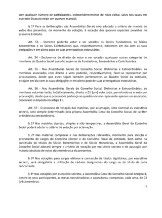 com qualquer número de participantes, independentemente de novo edital, salvo nos casos em
que este Estatuto exigir um quorum especial.

       § 1º Para as deliberações das Assembléias Gerais será adotado o critério de maioria de
votos dos presentes, no momento da votação, à exceção dos quoruns especiais previstos no
presente Estatuto.

       Art. 53 - Somente poderão votar e ser votados os Sócios Fundadores, os Sócios
Beneméritos e os Sócios Contribuintes que, respectivamente, estiverem em dia com as suas
obrigações e em pleno gozo de suas prerrogativas estatutárias.

     Art. 54 - Excluem-se do direito de votar e ser votadas quaisquer outras categorias de
membros do Quadro Social que não sejam as de Fundadores, Beneméritos e Contribuintes.

       Art. 55 - Nas Assembléias Gerais do Conselho Social, Ordinárias e Extraordinárias, os
membros associados com direito a voto poderão, respectivamente, fazer-se representar por
procuradores, desde que estes sejam também pertencentes ao Quadro Social da entidade,
estejam em dia com as suas obrigações e em pleno gozo de suas prerrogativas estatutárias.

       Art. 56 - Nas Assembléias Gerais do Conselho Social, Ordinárias e Extraordinárias, os
membros votantes terão, indistintamente, direito a 01 (um) voto cada, permitindo-se o voto por
procuração, desde que o procurador pertença ao quadro social e represente apenas um associado,
observado o disposto no artigo 11.

       Art. 57 - O processo de votação das matérias, por aclamação, voto nominal ou escrutínio
secreto, será sempre determinado pela própria Assembléia Geral do Conselho Social, de caráter
ordinário ou extraordinário.

        § 1º Nas matérias abertas, simples e não tempestivas, a Assembléia Geral do Conselho
Social poderá adotar o critério de votação por aclamação.

       § 2º Nas matérias complexas e nas deliberações relevantes, mormente para eleição e
provimento de cargos do Conselho Diretor e do Conselho Fiscal da entidade, bem como na
concessão de títulos de Sócios Beneméritos e de Sócios Honorários, a Assembléia Geral do
Conselho Social adotará sempre o critério de votação por escrutínio secreto e de apuração por
maioria absoluta de votos dos membros a ela presentes.

       § 3º Nas votações para cargos eletivos e concessão de títulos dignitários, por escrutínio
secreto, será obrigatória a utilização de cédulas designativas do cargo ou do título de cada
concorrente.

        § 4º Nas votações por escrutínio secreto, a Assembléia Geral do Conselho Social designará,
dentre os seus participantes, as mesas escrutinadoras e apuradoras, compostas, cada uma, de 03
(três) membros.
                                                                                                13
 