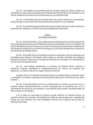 Art. 58 - Os trabalhos da Assembléia Geral do Conselho Social, de caráter ordinário ou
extraordinário, serão sempre conduzidos pelo Presidente do Conselho Diretor da entidade, ou, em
caso de impedimento temporário ou ausência deste, por seu substituto legal.

       Art. 59 - A Assembléia Geral do Conselho Social, de caráter ordinário ou extraordinário,
indicará também um dos membros a ela presentes para secretariar os seus trabalhos.

       Art. 60 - Ao Presidente das Assembléias Gerais do Conselho Social, de caráter ordinário ou
extraordinário, outorgar-se-á o direito do voto de qualidade para desempate.


                                           SEÇÃO II
                                     DO CONSELHO DIRETOR

       Art. 61 - O Conselho Diretor, como órgão executivo da Associação Comercial e Industrial de
Ubá, será constituído de 01 (um) Presidente, 01 (um) Vice-Presidente, 01 (um) 1º Secretário, 01
(um) 2º Secretário, 01 (um) 1º Tesoureiro, 01 (um) 2º Tesoureiro, 01 (um) Diretor de Indústria, 01
(um) Diretor de Comércio, 01 (um) Diretor de Serviços, 01 (um) Diretor de Agricultura e Pecuária e,
01 (um) Diretor de Relações Sociais.

       Art. 62 - O Conselho Diretor da entidade será eleito e empossado, na forma estatutária, em
Assembléia Geral Ordinária do Conselho Social, dentre os membros associados das categorias
previstas com direito a voto, para um mandato de 02 (dois) anos, facultada a sua recondução por
mais 01 (um) único período similar.

       Art. 63 - Nas eleições subseqüentes, os membros do Conselho Diretor, exclusive o
Presidente, poderão recandidatar-se, independentemente do número de mandatos que
detiverem, e, se eleitos, nele assumir cargos similares ou diversos.

       Parágrafo único. O Presidente do Conselho Diretor da entidade poderá, entretanto, voltar
a candidatar-se ao mesmo cargo depois de decorridos 02 (dois) anos do término de seu último
mandato.

        Art. 64 - O Conselho Diretor reunir-se-á, ordinariamente, no mínimo uma vez por mês, e a
qualquer tempo, extraordinariamente, se assim convocado por seu Presidente, por si ou a
requerimento da maioria de seus membros, e suas decisões serão sempre consubstanciadas em
Atas, lavradas em livro próprio.

        § 1º O edital de convocação da primeira reunião ordinária do Conselho Diretor, no
exercício inicial de seu mandato, será publicado em órgão de comunicação local e expedido por
circular aos seus membros com uma antecedência mínima de 15 (quinze) dias da data de
realização da reunião.

                                                                                                14
 