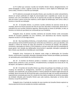 § 2º O edital que convocar reunião do Conselho Diretor deverá, obrigatoriamente, ter
prévia divulgação e conter a agenda sucinta das matérias a serem objeto de deliberação, bem
como a data, o horário e o local de sua realização.

       § 3º O edital de convocação do Conselho Diretor, para reuniões de caráter extraordinário,
deverá ser sempre publicado em órgão de comunicação local e expedido por circular aos seus
membros com uma antecedência mínima de 15 (quinze) dias da data de realização da reunião,
além de conter a pauta sucinta das matérias a serem objeto de deliberação, bem como a data, o
horário e o local de sua realização.

       Art. 65 - O Conselho Diretor, na primeira reunião ordinária do exercício inicial de seu
mandato, dentro da mesma quinzena do mês em que tiver sido eleito e empossado, deverá fixar o
calendário de suas reuniões ordinárias seguintes, determinando os meses ou períodos, os dias, os
horários e os locais em que deverá ser convocado por seu Presidente.

       Parágrafo único. As demais reuniões ordinárias do Conselho Diretor serão convocadas
através de circulares expedidas aos seus membros, com observância dos mesmos requisitos
dispostos nos §§ 1º e 2º do artigo anterior.

       Art. 66 – Nas Assembléias Ordinárias, o Conselho Diretor, somente funcionará e deliberará
com a presença mínima de 60 % (sessenta por cento) dos seus diretores e, para suas decisões, será
adotado o critério de maioria de votos dos presentes no momento da votação, não podendo,
entretanto a aprovação ser inferior a 51% (cinqüenta e um) por cento dos votos da composição do
grupo gestor, com exceção das deliberações concernentes à aquisição, alienação e gravação de
bens imóveis, que deverão ser decididas por unanimidade.

       Parágrafo único. Excetuam-se do disposto neste artigo as deliberações do Conselho
Diretor, concernentes à aquisição, alienação e gravação de bens imóveis da entidade, que deverão
ser aprovadas pela unanimidade dos membros presentes.

       Art. 67 - O membro da Diretoria perderá o mandato e ainda poderá ser desligado do
Quadro Social, conforme o caso, se incorrer, reincidentemente, no disposto nos incisos do art. 36,
da Seção V, do Capítulo II, deste Estatuto.

       Art. 68 - O membro do Conselho Diretor que deixar de participar da entidade, por morte,
mudança de domicílio ou desligamento, voluntário ou compulsório, dentro de um mesmo
mandato, será substituído, por escolha privativa e maioria absoluta do próprio órgão executivo da
entidade, dentro do prazo de 30 (trinta) dias após a ocorrência da vaga, em reunião extraordinária
especialmente convocada para esse fim, através de lista tríplice composta de membros associados
da entidade indicados pelo Conselho Diretor para cada vacância, observados os termos deste
Estatuto, no que for pertinente.

     Parágrafo único. O período de mandato do novo membro do Conselho Diretor expirará na
mesma data do término do mandato do membro substituído.
                                                                                               15
 