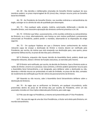 Art. 69 - Das decisões e deliberações emanadas do Conselho Diretor qualquer de seus
membros poderá, no prazo improrrogável de 05 (cinco) dias, interpor recurso junto ao Conselho
Social da entidade.

       Art. 70 - Ao Presidente do Conselho Diretor, nas reuniões ordinárias e extraordinárias do
órgão, outorgar-se-á o direito do voto de qualidade para desempate.

       Art. 71 - Para qualquer ação, projeto, matéria, autorização, deliberação e decisão do
Conselho Diretor, será necessário aprovação dos diretores conforme preceitua o art. 66.

       Art. 72 - O Diretor que faltar, sucessivamente, a três reuniões ordinárias ou extraordinárias
da Diretoria, ou a cinco, alternadamente, sem licença ou sem motivo justificável e previamente
comunicado ao Presidente, poderá perder o mandato, observando-se as disposições do artigo
seguinte.

       Art. 73 - Em qualquer hipótese em que a Diretoria tomar conhecimento de motivo
relevante capaz de ensejar a destituição de Diretor o mesmo deverá ser notificado pelo
Presidente, por escrito, do motivo que está ensejando sua destituição para, caso queira, possa
apresentar defesa escrita, no prazo de dez dias para a Diretoria.

       §1º A Diretoria, enquanto não houver decisão da Assembléia Geral, poderá, desde que
interprete relevante, afastar o Diretor de funções executivas, se exercidas pelo mesmo.

       §2º O Diretor será notificado, por escrito, da decisão da Diretoria. Caso a Diretoria acate as
razões do Diretor, encerra-se o processo. Caso contrário, o Diretor poderá apresentar recurso para
a Assembléia Geral Extraordinária, a ser designada, para deliberar sobre a destituição ou não,
devendo o referido recurso ser protocolado na sede da Entidade, no prazo de dez dias, contados
do recebimento da notificação que lhe der ciência do posicionamento da Diretoria.

       §3º Havendo ou não recurso, cabe à Assembléia Geral Extraordinária deliberar sobre a
destituição de Diretores.

       Art. 74 - As vagas que se verificarem na Diretoria, em qualquer circunstância, serão
preenchidas dentro do prazo de 30 (trinta) dias por escolha do Presidente, entre um dos
associados incluídos em lista tríplice elaborada pela Diretoria, para cada vaga.

       § 1º No caso de vaga na Presidência, a mesma será preenchida pelo 1º Vice-Presidente.

       § 2º - No caso de vaga de uma das Vice-Presidências, o titular será eleito pela Diretoria, em
reunião extraordinária.



                                                                                                  16
 