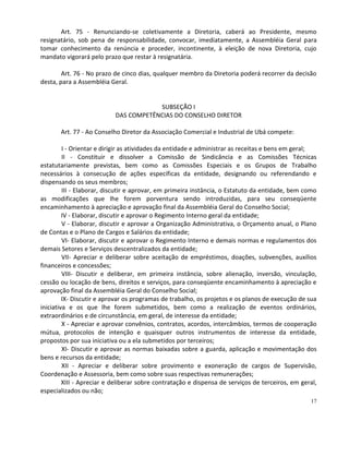 Art. 75 - Renunciando-se coletivamente a Diretoria, caberá ao Presidente, mesmo
resignatário, sob pena de responsabilidade, convocar, imediatamente, a Assembléia Geral para
tomar conhecimento da renúncia e proceder, incontinente, à eleição de nova Diretoria, cujo
mandato vigorará pelo prazo que restar à resignatária.

        Art. 76 - No prazo de cinco dias, qualquer membro da Diretoria poderá recorrer da decisão
desta, para a Assembléia Geral.


                                       SUBSEÇÃO I
                           DAS COMPETÊNCIAS DO CONSELHO DIRETOR

       Art. 77 - Ao Conselho Diretor da Associação Comercial e Industrial de Ubá compete:

         I - Orientar e dirigir as atividades da entidade e administrar as receitas e bens em geral;
         II - Constituir e dissolver a Comissão de Sindicância e as Comissões Técnicas
estatutariamente previstas, bem como as Comissões Especiais e os Grupos de Trabalho
necessários à consecução de ações específicas da entidade, designando ou referendando e
dispensando os seus membros;
         III - Elaborar, discutir e aprovar, em primeira instância, o Estatuto da entidade, bem como
as modificações que lhe forem porventura sendo introduzidas, para seu conseqüente
encaminhamento à apreciação e aprovação final da Assembléia Geral do Conselho Social;
         IV - Elaborar, discutir e aprovar o Regimento Interno geral da entidade;
         V - Elaborar, discutir e aprovar a Organização Administrativa, o Orçamento anual, o Plano
de Contas e o Plano de Cargos e Salários da entidade;
         VI- Elaborar, discutir e aprovar o Regimento Interno e demais normas e regulamentos dos
demais Setores e Serviços descentralizados da entidade;
         VII- Apreciar e deliberar sobre aceitação de empréstimos, doações, subvenções, auxílios
financeiros e concessões;
         VIII- Discutir e deliberar, em primeira instância, sobre alienação, inversão, vinculação,
cessão ou locação de bens, direitos e serviços, para conseqüente encaminhamento à apreciação e
aprovação final da Assembléia Geral do Conselho Social;
         IX- Discutir e aprovar os programas de trabalho, os projetos e os planos de execução de sua
iniciativa e os que lhe forem submetidos, bem como a realização de eventos ordinários,
extraordinários e de circunstância, em geral, de interesse da entidade;
         X - Apreciar e aprovar convênios, contratos, acordos, intercâmbios, termos de cooperação
mútua, protocolos de intenção e quaisquer outros instrumentos de interesse da entidade,
propostos por sua iniciativa ou a ela submetidos por terceiros;
         XI- Discutir e aprovar as normas baixadas sobre a guarda, aplicação e movimentação dos
bens e recursos da entidade;
         XII - Apreciar e deliberar sobre provimento e exoneração de cargos de Supervisão,
Coordenação e Assessoria, bem como sobre suas respectivas remunerações;
         XIII - Apreciar e deliberar sobre contratação e dispensa de serviços de terceiros, em geral,
especializados ou não;
                                                                                                  17
 