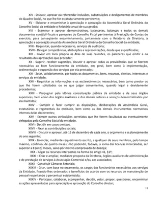 XIV - Discutir, aprovar ou referendar inclusões, substituições e desligamentos de membros
do Quadro Social, no que lhe for estatutariamente pertinente;
        XV - Elaborar e encaminhar à apreciação e aprovação da Assembléia Geral Ordinária do
Conselho Social da entidade o Relatório anual de sua gestão;
        XVI - Examinar e aprovar demonstrativos, balancetes, balanços e todos os demais
documentos contábil-fiscais e pareceres do Conselho Fiscal pertinentes à Prestação de Contas do
exercício, para conseqüente encaminhamento, juntamente com o Relatório da Diretoria, à
apreciação e aprovação anual da Assembléia Geral Ordinária do Conselho Social da entidade;
        XVII - Requisitar, quando necessário, serviços de auditoria;
        XVIII - Delegar competências, atribuições e representações, desde que especificadas;
        XIX - Lavrar em livro próprio as Atas de suas reuniões, os pareceres que emitir e os
resultados das aprovações que proceder;
        XX - Sugerir, receber sugestões, discutir e aprovar todas as providências que se fizerem
necessárias ao bom funcionamento da entidade, em geral, bem como à implementação,
sedimentação e expansão dos serviços por ela prestados;
        XXI - Zelar, solidariamente, por todos os documentos, bens, recursos, direitos, interesses e
serviços da entidade;
        XXII - Requisitar as informações e os esclarecimentos necessários, bem como prestar os
que lhe forem solicitados ou os que julgar convenientes, quando legal e devidamente
procedentes;
        XXIII - Propugnar pela idônea conceituação pública da entidade e de seus órgãos
superiores, bem como dos órgãos auxiliares e dos demais setores e serviços descentralizados por
ela mantidos;
        XXIV - Cumprir e fazer cumprir as disposições, deliberações da Assembléia Geral,
estatutárias e regimentais da entidade, bem como as dos demais instrumentos normativos
internos delas decorrentes;
        XXV - Exercer outras atribuições correlatas que lhe forem facultadas ou eventualmente
delegadas pelo Conselho Social da entidade.
        XXVI - Decidir em casos omissos.
        XXVII - Fixar as contribuições sociais;
        XXVIII - Discutir e aprovar, até 15 de dezembro de cada ano, o orçamento e o planejamento
do ano seguinte;
        XXIX - Licenciar, mediante requerimento escrito, a qualquer de seus membros, pelo tempo
máximo, contínuo, de quatro meses, não podendo, todavia, a soma das licenças intercaladas, ser
superior a 8 (oito) meses, salvo por motivo comprovado de doença;
         XXX - Julgar os recursos interpostos na forma do artigo 41, §1º;
         XXXI – Criar e ampliar, mediante proposta da Diretoria, órgãos auxiliares de administração
e de prestação de serviços à Associação Comercial e/ou aos associados;
        XXXII - Constituir Câmaras Setoriais;
        XXXIII - Criar, com base no orçamento, os cargos dos funcionários necessários aos serviços
da Entidade, fixando-lhes ordenados e benefícios de acordo com os recursos de manutenção de
pessoal respeitando o percentual estabelecido;
        XXXIV - Participar, colaborar, acompanhar, decidir, votar, propor, questionar, encaminhar
as ações apresentadas para apreciação e aprovação do Conselho diretor;
                                                                                                 18
 