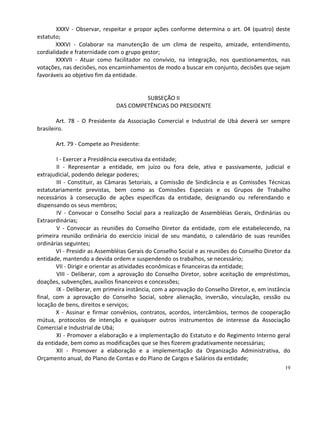XXXV - Observar, respeitar e propor ações conforme determina o art. 04 (quatro) deste
estatuto;
        XXXVI - Colaborar na manutenção de um clima de respeito, amizade, entendimento,
cordialidade e fraternidade com o grupo gestor;
        XXXVII - Atuar como facilitador no convívio, na integração, nos questionamentos, nas
votações, nas decisões, nos encaminhamentos de modo a buscar em conjunto, decisões que sejam
favoráveis ao objetivo fim da entidade.


                                       SUBSEÇÃO II
                              DAS COMPETÊNCIAS DO PRESIDENTE

        Art. 78 - O Presidente da Associação Comercial e Industrial de Ubá deverá ser sempre
brasileiro.

       Art. 79 - Compete ao Presidente:

        I - Exercer a Presidência executiva da entidade;
        II - Representar a entidade, em juízo ou fora dele, ativa e passivamente, judicial e
extrajudicial, podendo delegar poderes;
        III - Constituir, as Câmaras Setoriais, a Comissão de Sindicância e as Comissões Técnicas
estatutariamente previstas, bem como as Comissões Especiais e os Grupos de Trabalho
necessários à consecução de ações específicas da entidade, designando ou referendando e
dispensando os seus membros;
        IV - Convocar o Conselho Social para a realização de Assembléias Gerais, Ordinárias ou
Extraordinárias;
        V - Convocar as reuniões do Conselho Diretor da entidade, com ele estabelecendo, na
primeira reunião ordinária do exercício inicial de seu mandato, o calendário de suas reuniões
ordinárias seguintes;
        VI - Presidir as Assembléias Gerais do Conselho Social e as reuniões do Conselho Diretor da
entidade, mantendo a devida ordem e suspendendo os trabalhos, se necessário;
        VII - Dirigir e orientar as atividades econômicas e financeiras da entidade;
        VIII - Deliberar, com a aprovação do Conselho Diretor, sobre aceitação de empréstimos,
doações, subvenções, auxílios financeiros e concessões;
        IX - Deliberar, em primeira instância, com a aprovação do Conselho Diretor, e, em instância
final, com a aprovação do Conselho Social, sobre alienação, inversão, vinculação, cessão ou
locação de bens, direitos e serviços;
        X - Assinar e firmar convênios, contratos, acordos, intercâmbios, termos de cooperação
mútua, protocolos de intenção e quaisquer outros instrumentos de interesse da Associação
Comercial e Industrial de Ubá;
        XI - Promover a elaboração e a implementação do Estatuto e do Regimento Interno geral
da entidade, bem como as modificações que se lhes fizerem gradativamente necessárias;
        XII - Promover a elaboração e a implementação da Organização Administrativa, do
Orçamento anual, do Plano de Contas e do Plano de Cargos e Salários da entidade;
                                                                                                19
 