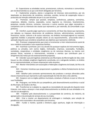 IX - Supervisionar as atividades sociais, promocionais, culturais, recreativas e comunitárias
por ela desenvolvidas ou as que a ela forem delegadas por terceiros;
        X - Implementar projetos, planos e programas de interesse sócio-econômico, por ela
idealizados ou decorrentes de convênios, contratos, acordos, termos de cooperação mútua e
protocolos de intenção celebrados de per si ou com terceiros;
        XI - Promover, sempre que possível, simpósios, conferências, palestras, seminários,
congressos, debates, mostras, exposições, cursos regulares ou intensivos, levantamentos,
pesquisas, estudos técnicos, certames, concursos e outros eventos que julgar necessários e
compatíveis com os interesses das classes que representa e, por extensão, da comunidade a que
pertence;
        XII - Interferir, quando julgar oportuno e conveniente, em favor das classes que representa,
nos debates ou impasses decorrentes de problemas técnicos, administrativos, econômicos,
financeiros, sociais, culturais e de outras naturezas, nos âmbitos municipal,regional ou nacional,
sugerindo medidas e propondo soluções viáveis ao seu equacionamento, procurando evitar a
aplicação daquelas que considerar prejudiciais aos objetivos que representa e defende;
        XIII - Promover congraçamentos que visem a incrementar o inter-relacionamento social de
seus membros associados e suas respectivas famílias;
        XIV - Incentivar e promover, por si ou através de quaisquer espécies de instrumentos legais,
públicos ou privados, com outros órgãos, instituições, empresas, associações, fundações,
sociedades, cooperativas e entidades congêneres ou de naturezas diversas, ou mesmo com
pessoas físicas, nacionais e internacionais, iniciativas e eventos que contribuam para o
atingimento das metas por ela estatutariamente propostas;
        XV - Estender suas prerrogativas estatutárias aos Municípios da Microrregião de Ubá, onde
houver ou não entidade congênere legalmente constituída, em si abrigando também, no âmbito
de sua representatividade, as classes empresariais neles atuantes;
        XVI - Manter intercâmbio com associações e federações congêneres do Estado, do País e do
exterior;
        XVII - Fomentar iniciativas que proporcionem o gradativo e efetivo fortalecimento da livre
        empresa;
        XVIII - Batalhar pelo constante aprimoramento dos produtos e serviços oferecidos pelas
classes empresariais que representa e pela especialização da mão-de-obra a elas adstrita;
        XIX - Cooperar com os órgãos públicos municipais, estaduais e federais no que se infere de
suas finalidades;
        XX - Propugnar, nos limites de sua competência, pelo desenvolvimento econômico e social
do Município, do Estado e do País;
        XXI - Transformar-se e adaptar-se, segundo as necessidades de execução do disposto neste
Estatuto, com vistas a alcançar o mais amplo desenvolvimento no âmbito de suas atividades e no
raio de sua abrangência;
        XXII - Trabalhar pelo desenvolvimento e a prosperidade do comércio, da indústria, da
agropecuária e da prestação de serviços do seu município;
        XXIII - Criar e manter um departamento de arbitragem e mediação, para solução de
pendências entre associados e de associados com terceiros;
        XXIV - Fundar e manter, quando a Diretoria julgar oportuno, órgão de informação e
divulgação;
                                                                                                   2
 