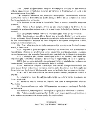 XXVIII - Orientar e supervisionar a adequada manutenção e utilização dos bens móveis e
imóveis, equipamentos e instalações, materiais permanentes e de consumo, bem como os do
almoxarifado geral da entidade;
        XXIX - Aprovar ou referendar, após apreciação e aprovação do Conselho Diretor, inclusões,
substituições e sanções de membros do Quadro Social, no âmbito de sua competência e no que
lhes for estatutariamente pertinente;
        XXX – Requisitar, com a aprovação do Conselho Diretor, e, quando necessário, serviços de
auditoria;
        XXXI - Aplicar e fazer cumprir, através de ato fundamentado e no âmbito de sua
competência, as disposições contidas no art. 36 e seus incisos, da Seção V, do Capítulo II, deste
Estatuto;
        XXXII - Delegar competências, atribuições e representações, desde que especificadas;
        XXXIII - Sugerir, receber sugestões e discutir com o Conselho Diretor, bem como com os
órgãos auxiliares e demais Setores e Serviços descentralizados, todas as providências pertinentes
ao bom funcionamento da entidade, de forma integrada e abrangente, divulgando e fazendo
cumprir as decisões consensuais;
        XXIV - Zelar, solidariamente, por todos os documentos, bens, recursos, direitos, interesses
e serviços da entidade;
        XXXV - Requisitar a qualquer órgão da Associação as informações e os esclarecimentos
necessários ou relatórios que o habilitem a exercer a supervisão geral das atividades e serviços da
mesma, bem como prestar os que lhe forem solicitados, quando legal e devidamente procedentes;
        XXXVI - Propugnar pela idônea conceituação pública da entidade, bem como pela
implementação, sedimentação e expansão dos serviços por ela prestados, sob todos os aspectos;
        XXXVII - Exercer outras atribuições correlatas que lhe forem facultadas ou eventualmente
delegadas pelo Conselho Diretor ou pelo Conselho Social da entidade;
        XXXVIII - Administrar, cumprir e fazer cumprir este Estatuto, os regimentos internos, bem
como as dos demais instrumentos normativos internos delas decorrentes e as deliberações do
Conselho Diretor, dos órgãos da Administração, sendo um facilitador do processo administrativo;
        XXXIX - Exercer o voto de qualidade, nas deliberações da Diretoria, sempre que se verificar
empate;
        XL - Solucionar os casos de urgência, submetendo-os, posteriormente, à aprovação do
órgão competente;
        XLI - Assinar as atas das reuniões da Diretoria, bem como a correspondência oficial da
Associação;
        XLII - Nomear, até quarenta e oito (48) horas após a sua posse, os membros da Comissão
de Sindicância;
        XLIII - Preencher, na forma prevista no artigo 74 as vagas que se verificarem na Diretoria;
        XLIV – Participar, colaborar, acompanhar, decidir, votar, propor, questionar, encaminhar as
ações apresentadas para apreciação e aprovação do conselho diretor.


                                           SUBSEÇÃO III
                                DAS COMPETÊNCIAS DO VICE-PRESIDENTE

                                                                                                21
 