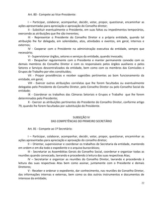 Art. 80 - Compete ao Vice-Presidente:

        I – Participar, colaborar, acompanhar, decidir, votar, propor, questionar, encaminhar as
ações apresentadas para apreciação e aprovação do Conselho diretor;
        II - Substituir eventualmente o Presidente, em suas faltas ou impedimentos temporários,
exercendo as atribuições que lhe são inerentes;
        III - Representar o Presidente do Conselho Diretor e a própria entidade, quando tal
atribuição lhe for delegada, em solenidades, atos, atividades e eventos, em geral, internos e
externos;
        IV - Cooperar com o Presidente na administração executiva da entidade, sempre que
necessário;
        V - Supervisionar órgãos, setores e serviços da entidade, quando invocado;
        VI - Despachar regularmente com o Presidente e manter permanente conexão com os
demais membros do Conselho Diretor e com os responsáveis pelos órgãos auxiliares e pelos
Setores e Serviços descentralizados da entidade, bem como com os membros das Comissões e
Grupos de Trabalho por eles constituídos;
        VII - Propor providências e receber sugestões pertinentes ao bom funcionamento da
entidade, em geral;
        VIII - Exercer outras atribuições correlatas que lhe forem facultadas ou eventualmente
delegadas pelo Presidente do Conselho Diretor, pelo Conselho Diretor ou pelo Conselho Social da
entidade;
        IX - Coordenar os trabalhos das Câmaras Setoriais e Grupos e Trabalho que lhe forem
determinados pelo Presidente;
        X - Exercer as atribuições pertinentes do Presidente do Conselho Diretor, conforme artigo
79, quando lhe forem facultadas por substituição do Presidente.


                                      SUBSEÇÃO IV
                         DAS COMPETÊNCIAS DO PRIMEIRO SECRETÁRIO

       Art. 81 - Compete ao 1º Secretário:

        I – Participar, colaborar, acompanhar, decidir, votar, propor, questionar, encaminhar as
ações apresentadas para apreciação e aprovação do conselho diretor;
        II – Orientar, supervisionar e coordenar os trabalhos de Secretaria da entidade, mantendo
em ordem e em dia todo o expediente e o arquivo burocráticos;
        III - Secretariar as Assembléias Gerais do Conselho Social, coordenar e organizar todas as
reuniões quando convocado, lavrando e procedendo à leitura das suas respectivas Atas;
        IV – Secretariar e organizar as reuniões do Conselho Diretor, lavrando e procedendo à
leitura das suas respectivas Atas bem como assinar, juntamente com o Presidente e demais
Diretores;
        V - Receber e ordenar o expediente, dar conhecimento, nas reuniões do Conselho Diretor,
das informações internas e externas, bem como os dos outros instrumentos e documentos de
interesse da entidade;
                                                                                                22
 