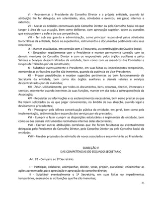 VI - Representar o Presidente do Conselho Diretor e a própria entidade, quando tal
atribuição lhe for delegada, em solenidades, atos, atividades e eventos, em geral, internos e
externos;
        VII - Acatar as decisões consensuais pelo Conselho Diretor ou pelo Conselho Social no que
tanger à área de sua atuação, bem como deliberar, com aprovação superior, sobre as questões
que extrapolarem a esfera de sua competência;
        VIII - Ter sob sua guarda e administração, como principal responsável pelas atividades
burocráticas da entidade, todos os expedientes, instrumentos e documentos pertinentes aos seus
interesses;
        IX - Manter atualizadas, em conexão com a Tesouraria, as contribuições do Quadro Social;
        X - Despachar regularmente com o Presidente e manter permanente conexão com os
demais membros do Conselho Diretor e com os responsáveis pelos órgãos auxiliares e pelos
Setores e Serviços descentralizados da entidade, bem como com os membros das Comissões e
Grupos de Trabalho por ela constituídos;
        XI - Substituir eventualmente o Presidente, em suas faltas ou impedimentos temporários,
exercendo as atribuições que lhe são inerentes, quando da ausência do Vice-Presidente;
        XII - Propor providências e receber sugestões pertinentes ao bom funcionamento da
Secretaria da entidade, bem como dos órgãos auxiliares e demais setores e serviços
descentralizados por ela mantidos;
        XIII - Zelar, solidariamente, por todos os documentos, bens, recursos, direitos, interesses e
serviços, mormente quando inerentes às suas funções, manter em dia toda a correspondência da
Associação;
        XIV - Requisitar as informações e os esclarecimentos necessários, bem como prestar os que
lhe forem solicitados ou os que julgar convenientes, no âmbito de sua atuação, quando legal e
devidamente procedentes;
        XV - Propugnar pela idônea conceituação pública da entidade, em geral, bem como pela
implementação, sedimentação e expansão dos serviços por ela prestados;
        XVI - Cumprir e fazer cumprir as disposições estatutárias e regimentais da entidade, bem
como as dos demais instrumentos normativos internos delas decorrentes;
        XVII - Exercer outras atribuições correlatas que lhe forem facultadas ou eventualmente
delegadas pelo Presidente do Conselho Diretor, pelo Conselho Diretor ou pelo Conselho Social da
entidade;
        XVIII - Receber propostas de admissão de novos associados e encaminhá-las ao Presidente.


                                              SUBSEÇÃO V
                                 DAS COMPETÊNCIAS DO SEGUNDO SECRETÁRIO

        Art. 82 - Compete ao 2º Secretário:

        I – Participar, colaborar, acompanhar, decidir, votar, propor, questionar, encaminhar as
ações apresentadas para apreciação e aprovação do conselho diretor;
        II - Substituir eventualmente o 1º Secretário, em suas faltas ou impedimentos
temporários, exercendo as atribuições que lhe são inerentes;
                                                                                                  23
 