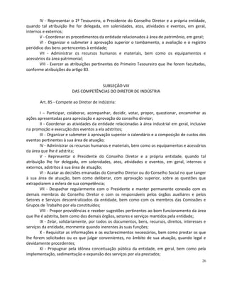 IV - Representar o 1º Tesoureiro, o Presidente do Conselho Diretor e a própria entidade,
quando tal atribuição lhe for delegada, em solenidades, atos, atividades e eventos, em geral,
internos e externos;
       V - Coordenar os procedimentos da entidade relacionados à área de patrimônio, em geral;
       VI - Organizar e submeter à aprovação superior o tombamento, a avaliação e o registro
periódico dos bens pertencentes à entidade;
       VII - Administrar os recursos humanos e materiais, bem como os equipamentos e
acessórios da área patrimonial;
       VIII - Exercer as atribuições pertinentes do Primeiro Tesoureiro que lhe forem facultadas,
conforme atribuições do artigo 83.


                                      SUBSEÇÃO VIII
                         DAS COMPETÊNCIAS DO DIRETOR DE INDÚSTRIA

       Art. 85 - Compete ao Diretor de Indústria:

        I – Participar, colaborar, acompanhar, decidir, votar, propor, questionar, encaminhar as
ações apresentadas para apreciação e aprovação do conselho diretor;
        II - Coordenar as atividades da entidade relacionadas à área industrial em geral, inclusive
na promoção e execução dos eventos a ela adstritos;
        III - Organizar e submeter à aprovação superior o calendário e a composição de custos dos
eventos pertinentes à sua área de atuação;
        IV - Administrar os recursos humanos e materiais, bem como os equipamentos e acessórios
da área que lhe é adstrita;
        V - Representar o Presidente do Conselho Diretor e a própria entidade, quando tal
atribuição lhe for delegada, em solenidades, atos, atividades e eventos, em geral, internos e
externos, adstritos à sua área de atuação;
        VI - Acatar as decisões emanadas do Conselho Diretor ou do Conselho Social no que tanger
à sua área de atuação, bem como deliberar, com aprovação superior, sobre as questões que
extrapolarem a esfera de sua competência;
        VII - Despachar regularmente com o Presidente e manter permanente conexão com os
demais membros do Conselho Diretor e com os responsáveis pelos órgãos auxiliares e pelos
Setores e Serviços descentralizados da entidade, bem como com os membros das Comissões e
Grupos de Trabalho por ela constituídos;
        VIII - Propor providências e receber sugestões pertinentes ao bom funcionamento da área
que lhe é adstrita, bem como dos demais órgãos, setores e serviços mantidos pela entidade;
        IX - Zelar, solidariamente, por todos os documentos, bens, recursos, direitos, interesses e
serviços da entidade, mormente quando inerentes às suas funções;
        X - Requisitar as informações e os esclarecimentos necessários, bem como prestar os que
lhe forem solicitados ou os que julgar convenientes, no âmbito de sua atuação, quando legal e
devidamente procedentes;
        XI - Propugnar pela idônea conceituação pública da entidade, em geral, bem como pela
implementação, sedimentação e expansão dos serviços por ela prestados;
                                                                                                26
 