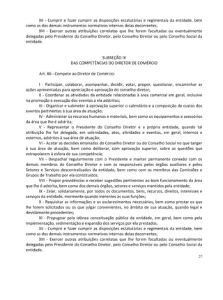 XII - Cumprir e fazer cumprir as disposições estatutárias e regimentais da entidade, bem
como as dos demais instrumentos normativos internos delas decorrentes;
       XIII - Exercer outras atribuições correlatas que lhe forem facultadas ou eventualmente
delegadas pelo Presidente do Conselho Diretor, pelo Conselho Diretor ou pelo Conselho Social da
entidade.


                                      SUBSEÇÃO IX
                         DAS COMPETÊNCIAS DO DIRETOR DE COMÉRCIO

       Art. 86 - Compete ao Diretor de Comércio:

        I - Participar, colaborar, acompanhar, decidir, votar, propor, questionar, encaminhar as
ações apresentadas para apreciação e aprovação do conselho diretor;
        II - Coordenar as atividades da entidade relacionadas à área comercial em geral, inclusive
na promoção e execução dos eventos a ela adstritos;
        III - Organizar e submeter à aprovação superior o calendário e a composição de custos dos
eventos pertinentes à sua área de atuação;
        IV - Administrar os recursos humanos e materiais, bem como os equipamentos e acessórios
da área que lhe é adstrita;
        V - Representar o Presidente do Conselho Diretor e a própria entidade, quando tal
atribuição lhe for delegada, em solenidades, atos, atividades e eventos, em geral, internos e
externos, adstritos à sua área de atuação;
        VI - Acatar as decisões emanadas do Conselho Diretor ou do Conselho Social no que tanger
à sua área de atuação, bem como deliberar, com aprovação superior, sobre as questões que
extrapolarem à esfera de sua competência;
        VII - Despachar regularmente com o Presidente e manter permanente conexão com os
demais membros do Conselho Diretor e com os responsáveis pelos órgãos auxiliares e pelos
Setores e Serviços descentralizados da entidade, bem como com os membros das Comissões e
Grupos de Trabalho por ela constituídos;
        VIII - Propor providências e receber sugestões pertinentes ao bom funcionamento da área
que lhe é adstrita, bem como dos demais órgãos, setores e serviços mantidos pela entidade;
        IX - Zelar, solidariamente, por todos os documentos, bens, recursos, direitos, interesses e
serviços da entidade, mormente quando inerentes às suas funções;
        X - Requisitar as informações e os esclarecimentos necessários, bem como prestar os que
lhe forem solicitados ou os que julgar convenientes, no âmbito de sua atuação, quando legal e
devidamente procedentes;
        XI - Propugnar pela idônea conceituação pública da entidade, em geral, bem como pela
implementação, sedimentação e expansão dos serviços por ela prestados;
        XII - Cumprir e fazer cumprir as disposições estatutárias e regimentais da entidade, bem
como as dos demais instrumentos normativos internos delas decorrentes;
        XIII - Exercer outras atribuições correlatas que lhe forem facultadas ou eventualmente
delegadas pelo Presidente do Conselho Diretor, pelo Conselho Diretor ou pelo Conselho Social da
entidade.
                                                                                                27
 