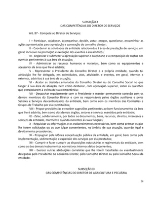 SUBSEÇÃO X
                                 DAS COMPETÊNCIAS DO DIRETOR DE SERVIÇOS

        Art. 87 - Compete ao Diretor de Serviços:

          I – Participar, colaborar, acompanhar, decidir, votar, propor, questionar, encaminhar as
ações apresentadas para apreciação e aprovação do conselho diretor;
          II - Coordenar as atividades da entidade relacionadas à área de prestação de serviços, em
geral, inclusive na promoção e execução dos eventos a ela adstritos;
          III - Organizar e submeter à aprovação superior o calendário e a composição de custos dos
eventos pertinentes à sua área de atuação;
          IV - Administrar os recursos humanos e materiais, bem como os equipamentos e
acessórios da área que lhe é adstrita;
          V - Representar o Presidente do Conselho Diretor e a própria entidade, quando tal
atribuição lhe for delegada, em solenidades, atos, atividades e eventos, em geral, internos e
externos, adstritos à sua área de atuação;
          VI - Acatar as decisões emanadas do Conselho Diretor ou do Conselho Social no que
tanger à sua área de atuação, bem como deliberar, com aprovação superior, sobre as questões
que extrapolarem à esfera de sua competência;
          VII - Despachar regularmente com o Presidente e manter permanente conexão com os
demais membros do Conselho Diretor e com os responsáveis pelos órgãos auxiliares e pelos
Setores e Serviços descentralizados da entidade, bem como com os membros das Comissões e
Grupos de Trabalho por ela constituídos;
          VIII - Propor providências e receber sugestões pertinentes ao bom funcionamento da área
que lhe é adstrita, bem como dos demais órgãos, setores e serviços mantidos pela entidade;
          IX - Zelar, solidariamente, por todos os documentos, bens, recursos, direitos, interesses e
serviços da entidade, mormente quando inerentes às suas funções;
          X - Requisitar as informações e os esclarecimentos necessários, bem como prestar os que
lhe forem solicitados ou os que julgar convenientes, no âmbito de sua atuação, quando legal e
devidamente procedentes;
          XI - Propugnar pela idônea conceituação pública da entidade, em geral, bem como pela
implementação, sedimentação e expansão dos serviços por ela prestados;
          XII - Cumprir e fazer cumprir as disposições estatutárias e regimentais da entidade, bem
como as dos demais instrumentos normativos internos delas decorrentes;
          XIII - Exercer outras atribuições correlatas que lhe forem facultadas ou eventualmente
delegadas pelo Presidente do Conselho Diretor, pelo Conselho Diretor ou pelo Conselho Social da
entidade.


                                          SUBSEÇÃO XI
                      DAS COMPETÊNCIAS DO DIRETOR DE AGRICULTURA E PECUÁRIA

                                                                                                  28
 