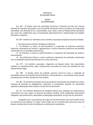 CAPÍTULO II
                                        DO QUADRO SOCIAL

                                             SEÇÃO I
                                         DA COMPOSIÇÃO

        Art. 05º - O Quadro Social da Associação Comercial e Industrial de Ubá terá número
ilimitado de membros associados e será constituído de pessoas físicas e jurídicas, de comprovada
idoneidade, sem distinção de cor, nacionalidade, sexo, classe, credo ou filiação político-partidária,
que, como tais, colaborarem para a manutenção, desenvolvimento e sedimentação da entidade,
sob todos os aspectos.

       Art. 06º - Poderão ser admitidos como membros associados do Quadro Social da entidade:

        I - As empresas que exercem atividades econômicas;
        II - Os diretores, os sócios, os administradores e os gerentes de empresas comerciais,
industriais, prestadores de serviços e agropecuárias, e outros elementos autônomos de profissão
relacionada com as atividades empresariais;
        III - Os diretores, os sócios, os administradores e os gerentes de instituições de crédito e
financiamento;
        IV - Os profissionais liberais e outros autônomos detentores de profissões relacionadas
com as atividades empresariais descritas nos incisos anteriores.

        Art. 07º - Os membros associados, integrantes do Quadro Social, não responderão,
solidária ou subsidiariamente, pelos compromissos assumidos em nome da entidade por seus
representantes legais.

      Art. 08º - O Quadro Social da entidade somente reunir-se-á para a realização de
Assembléias Gerais do Conselho Social, Ordinárias e Extraordinárias, e suas decisões serão sempre
consubstanciais em Atas, lavradas em livro próprio.

      Art. 09º - Os membros do Quadro Social que deixarem de participar da entidade por morte,
mudança de domicílio ou desligamento, voluntário ou compulsório, poderão ser substituídos
segundo as disposições deste Estatuto, no que lhes for pertinente.

       Art. 10 - Os membros detentores de mandatos eletivos que, individual ou coletivamente,
renunciarem aos seus cargos, no decurso do próprio mandato, serão substituídos pelo próprio
colegiado a que pertencerem, observadas as disposições estatutárias, no que lhes for pertinente.

          Parágrafo único. O provimento de cargos do Conselho Diretor e/ou do Conselho Fiscal,
em decorrência do disposto no “caput” deste artigo, far-se-á somente pelo prazo que restar ao
próprio mandato dos membros individual ou coletivamente substituídos.
                                                                                                   3
 