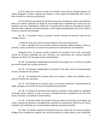 § 2º O edital que convocar reunião do Conselho Fiscal deverá, obrigatoriamente, ter
prévia divulgação e conter a agenda das matérias a serem objeto de deliberação, bem como a
data, o horário e o local de sua realização.

         § 3º O edital de convocação do Conselho Fiscal, para reuniões de caráter extraordinário,
deverá ser sempre publicado em órgão de comunicação local e expedido por circular aos seus
membros com uma antecedência mínima de 15 (quinze) dias da data de realização da reunião,
além de conter a agenda sucinta das matérias a serem objeto de deliberação, bem como a data, o
horário e o local de sua realização.

       Art. 93 - O Conselho Fiscal, na primeira reunião ordinária do exercício inicial de seu
mandato, deverá:

        I - Aclamar um de seus membros para presidi-lo e outro para secretariá-lo;
        II - Fixar o calendário de suas reuniões ordinárias seguintes, determinando os meses ou
períodos, os dias, os horários e os locais em que deverá ser convocado por seu Presidente.

        Parágrafo único. As demais reuniões ordinárias do Conselho Fiscal serão convocadas
através de circulares expedidas aos seus membros, com observância dos mesmos requisitos
dispostos nos §§ 1º e 2º, do artigo anterior, deste Estatuto.

        Art. 94 - Nas decisões e deliberações do Conselho Fiscal adotar-se-á o critério de votação
por maioria simples dos membros presentes.

        Art. 95 - As decisões e deliberações do Conselho Fiscal serão sempre consubstanciadas
em Atas, lavradas em livro próprio.

         Art. 96 - O Presidente do Conselho Fiscal será sempre o relator dos trabalhos que o
próprio Conselho vier a proceder.

        Art. 97 - Ao Presidente do Conselho Fiscal, nas reuniões ordinárias e extraordinárias do
órgão, outorgar-se-á o direito do voto de qualidade para desempate.

          Art. 98 - O membro do Conselho Fiscal perderá o mandato e ainda poderá ser desligado
do Quadro Social, conforme o caso, se incorrer, reincidentemente, no disposto no art. 36 e seus
incisos, da Seção V, do Capítulo II, deste Estatuto.

        Art. 99 - O membro titular do Conselho Fiscal que deixar de participar da entidade, por
morte, mudança de domicílio ou desligamento, voluntário ou compulsório, dentro de um mesmo
mandato, será substituído por um dos membros suplentes do próprio Conselho.

         Art. 100 - O membro suplente do Conselho Fiscal que, dentro de um mesmo mandato,
desligar-se da entidade por qualquer dos motivos previstos no artigo anterior, será substituído,
                                                                                               31
 