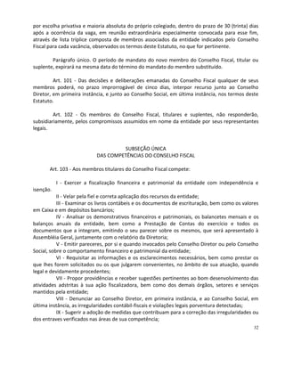 por escolha privativa e maioria absoluta do próprio colegiado, dentro do prazo de 30 (trinta) dias
após a ocorrência da vaga, em reunião extraordinária especialmente convocada para esse fim,
através de lista tríplice composta de membros associados da entidade indicados pelo Conselho
Fiscal para cada vacância, observados os termos deste Estatuto, no que for pertinente.

        Parágrafo único. O período de mandato do novo membro do Conselho Fiscal, titular ou
suplente, expirará na mesma data do término do mandato do membro substituído.

         Art. 101 - Das decisões e deliberações emanadas do Conselho Fiscal qualquer de seus
membros poderá, no prazo improrrogável de cinco dias, interpor recurso junto ao Conselho
Diretor, em primeira instância, e junto ao Conselho Social, em última instância, nos termos deste
Estatuto.

         Art. 102 - Os membros do Conselho Fiscal, titulares e suplentes, não responderão,
subsidiariamente, pelos compromissos assumidos em nome da entidade por seus representantes
legais.


                                    SUBSEÇÃO ÚNICA
                           DAS COMPETÊNCIAS DO CONSELHO FISCAL

       Art. 103 - Aos membros titulares do Conselho Fiscal compete:

           I - Exercer a fiscalização financeira e patrimonial da entidade com independência e
isenção.
           II - Velar pela fiel e correta aplicação dos recursos da entidade;
           III - Examinar os livros contábeis e os documentos de escrituração, bem como os valores
em Caixa e em depósitos bancários;
           IV - Analisar os demonstrativos financeiros e patrimoniais, os balancetes mensais e os
balanços anuais da entidade, bem como a Prestação de Contas do exercício e todos os
documentos que a integram, emitindo o seu parecer sobre os mesmos, que será apresentado à
Assembléia Geral, juntamente com o relatório da Diretoria;
           V - Emitir pareceres, por si e quando invocados pelo Conselho Diretor ou pelo Conselho
Social, sobre o comportamento financeiro e patrimonial da entidade;
           VI - Requisitar as informações e os esclarecimentos necessários, bem como prestar os
que lhes forem solicitados ou os que julgarem convenientes, no âmbito de sua atuação, quando
legal e devidamente procedentes;
           VII - Propor providências e receber sugestões pertinentes ao bom desenvolvimento das
atividades adstritas à sua ação fiscalizadora, bem como dos demais órgãos, setores e serviços
mantidos pela entidade;
           VIII - Denunciar ao Conselho Diretor, em primeira instância, e ao Conselho Social, em
última instância, as irregularidades contábil-fiscais e violações legais porventura detectadas;
           IX - Sugerir a adoção de medidas que contribuam para a correção das irregularidades ou
dos entraves verificados nas áreas de sua competência;
                                                                                                32
 
