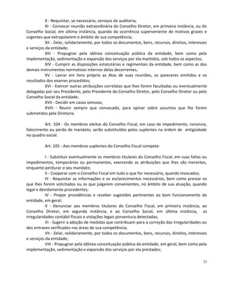 X - Requisitar, se necessário, serviços de auditoria;
           XI - Convocar reunião extraordinária do Conselho Diretor, em primeira instância, ou do
Conselho Social, em última instância, quando da ocorrência superveniente de motivos graves e
urgentes que extrapolarem o âmbito de sua competência;
           XII - Zelar, solidariamente, por todos os documentos, bens, recursos, direitos, interesses
e serviços da entidade;
           XIII - Propugnar pela idônea conceituação pública da entidade, bem como pela
implementação, sedimentação e expansão dos serviços por ela mantidos, sob todos os aspectos;
           XIV - Cumprir as disposições estatutárias e regimentais da entidade, bem como as dos
demais instrumentos normativos internos delas decorrentes;
           XV - Lavrar em livro próprio as Atas de suas reuniões, os pareceres emitidos e os
resultados dos exames procedidos;
           XVI - Exercer outras atribuições correlatas que lhes forem facultadas ou eventualmente
delegadas por seu Presidente, pelo Presidente do Conselho Diretor, pelo Conselho Diretor ou pelo
Conselho Social da entidade;
           XVII - Decidir em casos omissos;
           XVIII - Reunir sempre que convocado, para opinar sobre assuntos que lhe forem
submetidos pela Diretoria.

         Art. 104 - Os membros eleitos do Conselho Fiscal, em caso de impedimento, renúncia,
falecimento ou perda de mandato, serão substituídos pelos suplentes na ordem de antigüidade
no quadro social.

          Art. 105 - Aos membros suplentes do Conselho Fiscal compete:

           I - Substituir eventualmente os membros titulares do Conselho Fiscal, em suas faltas ou
impedimentos, temporários ou permanentes, exercendo as atribuições que lhes são inerentes,
enquanto perdurar o seu mandato;
           II - Cooperar com o Conselho Fiscal em tudo o que for necessário, quando invocados;
           III - Requisitar as informações e os esclarecimentos necessários, bem como prestar os
que lhes forem solicitados ou os que julgarem convenientes, no âmbito de sua atuação, quando
legal e devidamente procedentes;
           IV - Propor providências e receber sugestões pertinentes ao bom funcionamento da
entidade, em geral;
           V - Denunciar aos membros titulares do Conselho Fiscal, em primeira instância, ao
Conselho Diretor, em segunda instância, e ao Conselho Social, em última instância, as
irregularidades contábil-fiscais e violações legais porventura detectadas;
           VI - Sugerir a adoção de medidas que contribuam para a correção das irregularidades ou
dos entraves verificados nas áreas de sua competência;
           VII - Zelar, solidariamente, por todos os documentos, bens, recursos, direitos, interesses
e serviços da entidade;
           VIII - Propugnar pela idônea conceituação pública da entidade, em geral, bem como pela
implementação, sedimentação e expansão dos serviços por ela prestados;

                                                                                                  33
 