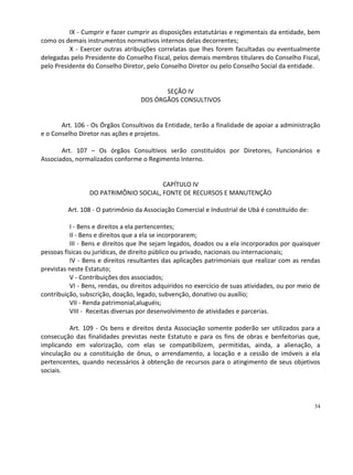 IX - Cumprir e fazer cumprir as disposições estatutárias e regimentais da entidade, bem
como os demais instrumentos normativos internos delas decorrentes;
          X - Exercer outras atribuições correlatas que lhes forem facultadas ou eventualmente
delegadas pelo Presidente do Conselho Fiscal, pelos demais membros titulares do Conselho Fiscal,
pelo Presidente do Conselho Diretor, pelo Conselho Diretor ou pelo Conselho Social da entidade.


                                          SEÇÃO IV
                                   DOS ÓRGÃOS CONSULTIVOS


       Art. 106 - Os Órgãos Consultivos da Entidade, terão a finalidade de apoiar a administração
e o Conselho Diretor nas ações e projetos.

       Art. 107 – Os órgãos Consultivos serão constituídos por Diretores, Funcionários e
Associados, normalizados conforme o Regimento Interno.


                                       CAPÍTULO IV
                 DO PATRIMÔNIO SOCIAL, FONTE DE RECURSOS E MANUTENÇÃO

         Art. 108 - O patrimônio da Associação Comercial e Industrial de Ubá é constituído de:

          I - Bens e direitos a ela pertencentes;
          II - Bens e direitos que a ela se incorporarem;
          III - Bens e direitos que lhe sejam legados, doados ou a ela incorporados por quaisquer
pessoas físicas ou jurídicas, de direito público ou privado, nacionais ou internacionais;
          IV - Bens e direitos resultantes das aplicações patrimoniais que realizar com as rendas
previstas neste Estatuto;
          V - Contribuições dos associados;
          VI - Bens, rendas, ou direitos adquiridos no exercício de suas atividades, ou por meio de
contribuição, subscrição, doação, legado, subvenção, donativo ou auxílio;
          VII - Renda patrimonial,aluguéis;
          VIII - Receitas diversas por desenvolvimento de atividades e parcerias.

          Art. 109 - Os bens e direitos desta Associação somente poderão ser utilizados para a
consecução das finalidades previstas neste Estatuto e para os fins de obras e benfeitorias que,
implicando em valorização, com elas se compatibilizem, permitidas, ainda, a alienação, a
vinculação ou a constituição de ônus, o arrendamento, a locação e a cessão de imóveis a ela
pertencentes, quando necessários à obtenção de recursos para o atingimento de seus objetivos
sociais.




                                                                                                 34
 