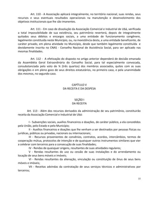 Art. 110 - A Associação aplicará integralmente, no território nacional, suas rendas, seus
recursos e seus eventuais resultados operacionais na manutenção e desenvolvimento dos
objetivos institucionais que lhe são imanentes.

          Art. 111 - Em caso de dissolução da Associação Comercial e Industrial de Ubá, verificada
a total impossibilidade de sua existência, seu patrimônio reverterá, depois de integralmente
quitados seus débitos e encargos sociais, a uma entidade de funcionamento congênere,
legalmente constituída neste Município, ou, na inexistência desta, a uma entidade beneficente, de
caráter privado, em plena atividade no Município, desde que também legalmente constituída e
devidamente inscrita no CNAS - Conselho Nacional de Assistência Social, para ser aplicado nas
mesmas finalidades.

         Art. 112 - A efetivação do disposto no artigo anterior dependerá de decisão emanada
da Assembléia Geral Extraordinária do Conselho Social, para tal especialmente convocada,
consubstanciada pelo voto de ¾ (três quartos) dos membros associados, quites com as suas
obrigações e em pleno gozo de seus direitos estatutários, no primeiro caso, e pela unanimidade
dos mesmos, no segundo caso.


                                           CAPÍTULO V
                                     DA RECEITA E DA DESPESA


                                             SEÇÃO I
                                            DA RECEITA

        Art. 113 - Além dos recursos derivados da administração de seu patrimônio, constituirão
receita da Associação Comercial e Industrial de Ubá:

          I - Subvenções sociais, auxílios financeiros e doações, de caráter público, a ela concedidos
pela União, pelo Estado e pelo Município;
          II - Auxílios financeiros e doações que lhe venham a ser destinados por pessoas físicas ou
jurídicas, públicas ou privadas, nacionais ou internacionais;
          III - Recursos provenientes de convênios, contratos, acordos, intercâmbios, termos de
cooperação mútua, protocolos de intenção e de quaisquer outros instrumentos similares que vier
a celebrar com terceiros para a consecução de suas finalidades;
          IV - Rendas de quaisquer origens, resultantes de suas atividades regulares;
          V - Rendas resultantes do uso ou cessão de suas instalações e do arrendamento ou
locação de seus bens móveis e imóveis;
          VI - Rendas resultantes da alienação, vinculação ou constituição de ônus de seus bens
móveis e imóveis;
          VII - Receitas advindas da contratação de seus serviços técnicos e administrativos por
terceiros;

                                                                                                   35
 