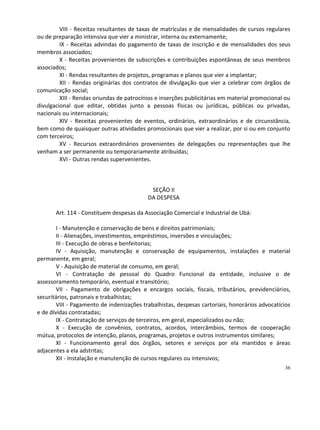 VIII - Receitas resultantes de taxas de matrículas e de mensalidades de cursos regulares
ou de preparação intensiva que vier a ministrar, interna ou externamente;
         IX - Receitas advindas do pagamento de taxas de inscrição e de mensalidades dos seus
membros associados;
         X - Receitas provenientes de subscrições e contribuições espontâneas de seus membros
associados;
         XI - Rendas resultantes de projetos, programas e planos que vier a implantar;
         XII - Rendas originárias dos contratos de divulgação que vier a celebrar com órgãos de
comunicação social;
         XIII - Rendas oriundas de patrocínios e inserções publicitárias em material promocional ou
divulgacional que editar, obtidas junto a pessoas físicas ou jurídicas, públicas ou privadas,
nacionais ou internacionais;
         XIV - Receitas provenientes de eventos, ordinários, extraordinários e de circunstância,
bem como de quaisquer outras atividades promocionais que vier a realizar, por si ou em conjunto
com terceiros;
         XV - Recursos extraordinários provenientes de delegações ou representações que lhe
venham a ser permanente ou temporariamente atribuídas;
         XVI - Outras rendas supervenientes.



                                            SEÇÃO II
                                           DA DESPESA

       Art. 114 - Constituem despesas da Associação Comercial e Industrial de Ubá:

        I - Manutenção e conservação de bens e direitos patrimoniais;
        II - Alienações, investimentos, empréstimos, inversões e vinculações;
        III - Execução de obras e benfeitorias;
        IV - Aquisição, manutenção e conservação de equipamentos, instalações e material
permanente, em geral;
        V - Aquisição de material de consumo, em geral;
        VI - Contratação de pessoal do Quadro Funcional da entidade, inclusive o de
assessoramento temporário, eventual e transitório;
        VII - Pagamento de obrigações e encargos sociais, fiscais, tributários, previdenciários,
securitários, patronais e trabalhistas;
        VIII - Pagamento de indenizações trabalhistas, despesas cartoriais, honorários advocatícios
e de dívidas contratadas;
        IX - Contratação de serviços de terceiros, em geral, especializados ou não;
        X - Execução de convênios, contratos, acordos, intercâmbios, termos de cooperação
mútua, protocolos de intenção, planos, programas, projetos e outros instrumentos similares;
        XI - Funcionamento geral dos órgãos, setores e serviços por ela mantidos e áreas
adjacentes a ela adstritas;
        XII - Instalação e manutenção de cursos regulares ou intensivos;
                                                                                                36
 