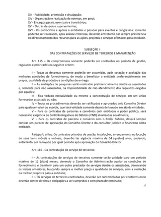 XIII - Publicidade, promoção e divulgação;
       XIV - Organização e realização de eventos, em geral;
       XV - Encargos gerais, eventuais e transitórios;
       XVI - Outras despesas supervenientes;
       XVII - Os patrocínios e apoios a entidades e pessoas para eventos e congressos, somente
       poderão ser realizados, após análise criteriosa, devendo entretanto dar sempre preferência
       no direcionamento dos recursos para as ações, projetos e serviços ofertados pela entidade.


                                             SUBSEÇÃO I
                       DAS CONTRATAÇÕES DE SERVIÇOS DE TERCEIROS E MANUTENÇÃO

          Art. 115 – Os compromissos somente poderão ser contraídos no período da gestão,
regulados e priorizados na seguinte ordem:

          I – Todas as despesas somente poderão ser assumidas, após cotação e avaliação das
melhores condições de fornecimento, de modo a beneficiar a entidade preferencialmente em
preços, qualidade de produtos e condições de entrega.
          II – As avaliações de pesquisas serão realizadas preferencialmente dentre os associados
e, somente para não associados, na impossibilidade de não atendimento dos requisitos exigidos
por aqueles;
          III - Fica vedado exclusividade ou mesmo a concentração de serviços em um único
fornecedor associado ou não;
          IV – Todos os procedimentos deverão ser ratificados e aprovados pelo Conselho Diretor
para qualquer valor ou espécie, que terá validade somente depois de lavrado em ata da entidade;
          V – Para os contratos de parcerias e convênios com entidades e poder público, será
necessário exigência de Certidão Negativas de Débitos (CND) atualizadas anualmente;
          VI – Para os contratos de parceria e convênio com o Poder Público, deverá sempre
constar um parecer de aprovação do Conselho Diretor e do consultor jurídico e financeiro desta
entidade.

         Parágrafo único. Os contratos oriundos de cessão, instalações, arrendamento ou locação
de seus bens móveis e imóveis, deverão ter vigência máxima de 04 (quatro) anos, podendo,
entretanto, ser renovado por igual período após aprovação do Conselho Diretor.

         Art. 116 - Da contratação do serviço de terceiros:

           I – As contratações de serviços de terceiros somente terão validade para um período
máximo de 12 (doze) meses, devendo o Conselho de Administração avaliar as condições de
fornecimento e transferir para um outro prestador de serviços dentre os associados, observando
os incisos anteriores, buscando sempre o melhor preço e qualidade de serviços, com a avaliação
da melhor proposta para a entidade;
           II – Os serviços de terceiros contratados, deverão ser contemplados por contratos onde
deverão conter direitos e obrigações a ser cumpridos e com prazo determinado;
                                                                                               37
 