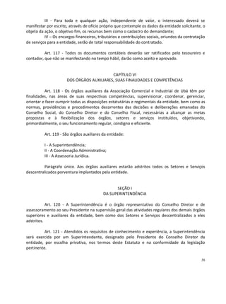 III - Para toda e qualquer ação, independente de valor, o interessado deverá se
manifestar por escrito, através de ofício próprio que contemple os dados da entidade solicitante, o
objeto da ação, o objetivo fim, os recursos bem como o cadastro do demandante;
          IV – Os encargos financeiros, tributários e contribuições sociais, oriundos da contratação
de serviços para a entidade, serão de total responsabilidade do contratado.

          Art. 117 - Todos os documentos contábeis deverão ser ratificados pelo tesoureiro e
contador, que não se manifestando no tempo hábil, darão como aceito e aprovado.


                                           CAPÍTULO VI
                      DOS ÓRGÃOS AUXILIARES, SUAS FINALIDADES E COMPETÊNCIAS

          Art. 118 - Os órgãos auxiliares da Associação Comercial e Industrial de Ubá têm por
finalidades, nas áreas de suas respectivas competências, supervisionar, coordenar, gerenciar,
orientar e fazer cumprir todas as disposições estatutárias e regimentais da entidade, bem como as
normas, providências e procedimentos decorrentes das decisões e deliberações emanadas do
Conselho Social, do Conselho Diretor e do Conselho Fiscal, necessárias a alcançar as metas
propostas e à flexibilização dos órgãos, setores e serviços instituídos, objetivando,
primordialmente, o seu funcionamento regular, condigno e eficiente.

          Art. 119 - São órgãos auxiliares da entidade:

          I - A Superintendência;
          II - A Coordenação Administrativa;
          III - A Assessoria Jurídica.

         Parágrafo único. Aos órgãos auxiliares estarão adstritos todos os Setores e Serviços
descentralizados porventura implantados pela entidade.


                                                 SEÇÃO I
                                           DA SUPERINTENDÊNCIA

           Art. 120 - A Superintendência é o órgão representativo do Conselho Diretor e de
assessoramento ao seu Presidente na supervisão geral das atividades regulares dos demais órgãos
superiores e auxiliares da entidade, bem como dos Setores e Serviços descentralizados a eles
adstritos.

          Art. 121 - Atendidos os requisitos de conhecimento e experiência, a Superintendência
será exercida por um Superintendente, designado pelo Presidente do Conselho Diretor da
entidade, por escolha privativa, nos termos deste Estatuto e na conformidade da legislação
pertinente.

                                                                                                 38
 