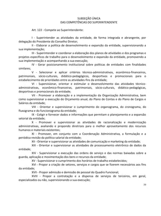 SUBSEÇÃO ÚNICA
                                DAS COMPETÊNCIAS DO SUPERINTENDENTE

          Art. 122 - Compete ao Superintendente:

           I - Superintender as atividades da entidade, de forma integrada e abrangente, por
delegação do Presidente do Conselho Diretor;
           II - Elaborar a política de desenvolvimento e expansão da entidade, supervisionando a
sua implementação;
           III - Superintender e coordenar a elaboração dos planos de atividades e dos programas e
projetos específicos de trabalho para o desenvolvimento e expansão da entidade, promovendo a
sua implementação e acompanhando a sua execução;
           IV - Gerar posicionamento institucional sobre políticas de entidades com finalidades
similares;
           V - Selecionar e aplicar critérios técnico-administrativos, econômico-financeiros,
patrimoniais, sócio-culturais, didático-pedagógicos, desportivos e promocionais para o
estabelecimento de prioridades entre as atividades-fins da entidade;
           VI - Supervisionar, orientar e estimular o desenvolvimento das atividades técnico-
administrativas, econômico-financeiras, patrimoniais, sócio-culturais, didático-pedagógicas,
desportivas e promocionais da entidade;
           VII - Promover a elaboração e a implementação da Organização Administrativa, bem
como supervisionar a execução do Orçamento anual, do Plano de Contas e do Plano de Cargos e
Salários da entidade;
           VIII - Orientar e supervisionar o cumprimento do organograma, do cronograma, do
fluxograma e do funcionograma da entidade;
           IX - Coligir e fornecer dados e informações que permitam o planejamento e a expansão
setorial da entidade;
           X - Promover e supervisionar as atividades de racionalização e modernização
administrativas, avaliando e propondo diretrizes para o melhor aproveitamento dos recursos
humanos e materiais existentes;
           XI - Promover, em conjunto com a Coordenação Administrativa, a formulação e a
periódica revisão da política salarial da entidade;
           XII - Orientar e supervisionar as atividades de comunicação e marketing da entidade;
           XIII - Orientar e supervisionar as atividades de processamento eletrônico de dados da
entidade;
           XIV - Supervisionar a execução das ordens de serviço e das normas baixadas sobre a
guarda, aplicação e movimentação dos bens e recursos da entidade;
           XV - Supervisionar o cumprimento dos horários de trabalho estabelecidos;
           XVI - Propor a criação de setores, serviços e cargos que se fizerem necessários aos fins
da entidade;
           XVII - Propor admissão e demissão de pessoal do Quadro Funcional;
           XVIII - Propor a contratação e a dispensa de serviços de terceiros, em geral,
especializados ou não, supervisionando a sua execução;
                                                                                                39
 