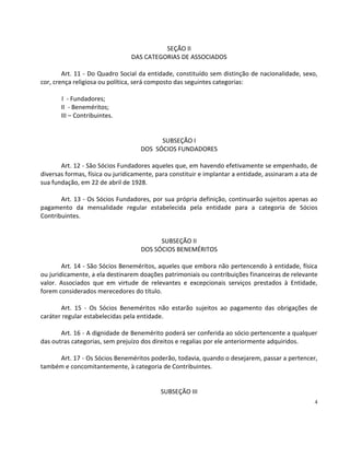 SEÇÃO II
                                DAS CATEGORIAS DE ASSOCIADOS

        Art. 11 - Do Quadro Social da entidade, constituído sem distinção de nacionalidade, sexo,
cor, crença religiosa ou política, será composto das seguintes categorias:

       I - Fundadores;
       II - Beneméritos;
       III – Contribuintes.


                                          SUBSEÇÃO I
                                    DOS SÓCIOS FUNDADORES

       Art. 12 - São Sócios Fundadores aqueles que, em havendo efetivamente se empenhado, de
diversas formas, física ou juridicamente, para constituir e implantar a entidade, assinaram a ata de
sua fundação, em 22 de abril de 1928.

       Art. 13 - Os Sócios Fundadores, por sua própria definição, continuarão sujeitos apenas ao
pagamento da mensalidade regular estabelecida pela entidade para a categoria de Sócios
Contribuintes.


                                          SUBSEÇÃO II
                                    DOS SÓCIOS BENEMÉRITOS

        Art. 14 - São Sócios Beneméritos, aqueles que embora não pertencendo à entidade, física
ou juridicamente, a ela destinarem doações patrimoniais ou contribuições financeiras de relevante
valor. Associados que em virtude de relevantes e excepcionais serviços prestados à Entidade,
forem considerados merecedores do título.

       Art. 15 - Os Sócios Beneméritos não estarão sujeitos ao pagamento das obrigações de
caráter regular estabelecidas pela entidade.

       Art. 16 - A dignidade de Benemérito poderá ser conferida ao sócio pertencente a qualquer
das outras categorias, sem prejuízo dos direitos e regalias por ele anteriormente adquiridos.

     Art. 17 - Os Sócios Beneméritos poderão, todavia, quando o desejarem, passar a pertencer,
também e concomitantemente, à categoria de Contribuintes.


                                           SUBSEÇÃO III
                                                                                                   4
 