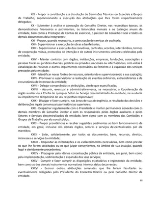 XIX - Propor a constituição e a dissolução de Comissões Técnicas ou Especiais e Grupos
de Trabalho, supervisionando a execução das atribuições que lhes forem respectivamente
delegadas;
           XX - Submeter à análise e aprovação do Conselho Diretor, nas respectivas épocas, os
demonstrativos financeiros e patrimoniais, os balancetes mensais e os balanços anuais da
entidade, bem como a Prestação de Contas do exercício, o parecer do Conselho Fiscal e todos os
demais documentos dela integrantes;
           XXI - Propor, quando necessário, a contratação de serviços de auditoria;
           XXII - Supervisionar a execução de obras e benfeitorias;
           XXIII - Supervisionar a execução dos convênios, contratos, acordos, intercâmbios, termos
de cooperação mútua, protocolos de intenção e de outros instrumentos similares celebrados pela
entidade;
           XXIV - Manter contatos com órgãos, instituições, empresas, fundações, associações e
pessoas físicas ou jurídicas diversas, públicas ou privadas, nacionais ou internacionais, com vistas à
canalização de recursos e outros implementos necessários ao fomento e à expansão dos serviços
prestados pela entidade;
           XXV - Identificar novas fontes de recursos, orientando e supervisionando a sua captação;
           XXVI - Promover e supervisionar a realização de eventos ordinários, extraordinários e de
circunstância de interesse da entidade;
           XXVII - Delegar competências e atribuições, desde que especificadas;
           XXVIII - Assumir, eventual e administrativamente, se necessário, a Coordenação de
órgão auxiliar ou a Chefia de qualquer Setor ou Serviço descentralizado da entidade, na ausência
ou impedimento temporário de seu respectivo responsável;
           XXIX - Divulgar e fazer cumprir, nas áreas de sua abrangência, o resultado das decisões e
deliberações legais consensuais por instâncias superiores;
           XXX - Despachar regularmente com o Presidente e manter permanente conexão com os
demais membros do Conselho Diretor e com os responsáveis pelos órgãos auxiliares e pelos
Setores e Serviços descentralizados da entidade, bem como com os membros das Comissões e
Grupos de Trabalho por ela constituídos;
           XXXI - Propor providências e receber sugestões pertinentes ao bom funcionamento da
entidade, em geral, inclusive dos demais órgãos, setores e serviços descentralizados por ela
mantidos;
           XXXII - Zelar, solidariamente, por todos os documentos, bens, recursos, direitos,
interesses e serviços da entidade;
           XXXIII - Requisitar as informações e os esclarecimentos necessários, bem como prestar
os que lhe forem solicitados ou os que julgar convenientes, no âmbito de sua atuação, quando
legal e devidamente procedentes;
           XXXIV - Propugnar pela idônea conceituação pública da entidade, em geral, bem como
pela implementação, sedimentação e expansão dos seus serviços;
           XXXV - Cumprir e fazer cumprir as disposições estatutárias e regimentais da entidade,
bem como as dos demais instrumentos normativos internos delas decorrentes;
           XXXVI - Exercer outras atribuições correlatas que lhe forem facultadas ou
eventualmente delegadas pelo Presidente do Conselho Diretor ou pelo Conselho Diretor da
entidade.
                                                                                                   40
 