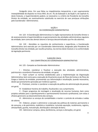 Parágrafo único. Em suas faltas ou impedimentos temporários, e por superveniente
inexeqüibilidade do disposto no inciso XXVI, do art. 79, da Subseção II, da Seção II, do Capítulo III,
deste Estatuto, o Superintendente poderá, se necessário e a critério do Presidente do Conselho
Diretor da entidade, ser eventualmente substituído no exercício de suas precípuas atribuições
pelo Coordenador Administrativo.


                                               SEÇÃO II
                                    DA COORDENAÇÃO ADMINISTRATIVA

          Art. 123 - A Coordenação Administrativa é o órgão representativo do Conselho Diretor e
de assessoramento à Superintendência no gerenciamento das atividades administrativas regulares
da entidade, bem como dos demais Setores e Serviços descentralizados que lhe são adstritos.

           Art. 124 - Atendidos os requisitos de conhecimento e experiência, a Coordenação
Administrativa será exercida por um Coordenador Administrativo, designado pelo Presidente do
Conselho Diretor da entidade, por escolha privativa, nos termos deste Estatuto e na conformidade
da legislação pertinente.


                                         SUBSEÇÃO ÚNICA
                         DAS COMPETÊNCIAS DO COORDENADOR ADMINISTRATIVO

          Art. 125 - Compete ao Coordenador Administrativo:

           I - Orientar, coordenar e fiscalizar a execução das atividades administrativas,
patrimoniais e econômico-financeiras da entidade, em geral;
           II - Fazer cumprir as normas estabelecidas para a implementação da Organização
Administrativa, bem como para a execução do Orçamento anual, do Plano de Contas e do Plano de
Cargos e Salários da entidade, promovendo sua reformulação e atualização, quando necessárias,
desde que previamente aprovadas por instância superior;
           III - Promover, orientar e coordenar a execução da política de administração de pessoal,
em geral;
           IV - Estabelecer horários de trabalho, fiscalizando o seu cumprimento;
           V - Propor programas de reciclagem e atualização de recursos humanos, bem como
projetos voltados para o aperfeiçoamento e aprimoramento funcional e profissional, com vistas à
eficácia gerencial e ao desenvolvimento dos serviços;
           VI - Administrar os serviços de contabilidade e manter o controle de entradas e saídas
de valores;
           VII - Elaborar, propor e administrar a execução das políticas de material, permanente e
de consumo, e de patrimônio, mobiliário e imobiliário, incluindo aquisição, recebimento, registro,
almoxarifado, guarda, manutenção, distribuição e alienação de bens;
           VIII - Administrar compras, obras, benfeitorias, serviços e alienações, em geral;
                                                                                                   41
 
