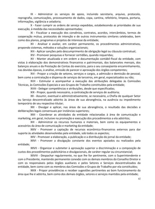 IX - Administrar os serviços de apoio, incluindo secretaria, arquivo, protocolo,
reprografia, comunicações, processamento de dados, copa, cantina, refeitório, limpeza, portaria,
informações, vigilância e zeladoria;
           X - Fazer cumprir as ordens de serviço expedidas, estabelecendo as prioridades de sua
execução, à medida das necessidades apresentadas;
           XI - Fiscalizar a execução dos convênios, contratos, acordos, intercâmbios, termos de
cooperação mútua, protocolos de intenção e de outros instrumentos similares celebrados, bem
como dos planos, programas e projetos de interesse da entidade;
           XII - Analisar e avaliar, em caráter permanente, os procedimentos administrativos,
propondo sistemas, métodos e soluções organizacionais;
           XIII - Aplicar sanções pelo descumprimento de obrigação legal ou cláusula contratual;
           XIV - Promover pesquisas e fornecer certidões, quando requeridas;
           XV - Manter atualizada e em ordem a documentação contábil-fiscal da entidade, com
vistas à elaboração dos demonstrativos financeiros e patrimoniais, dos balancetes mensais, dos
balanços anuais e da Prestação de Contas do exercício, para o seu conseqüente encaminhamento,
nas devidas épocas, à análise, emissão de parecer e aprovação dos órgãos competentes;
           XVI - Propor a criação de setores, serviços e cargos, a admissão e demissão de pessoal,
bem como a contratação e dispensa de serviços de terceiros, em geral, especializados ou não;
           XVII - Estimular e acompanhar a execução das atribuições delegadas às Comissões
Técnicas, às Comissões Especiais e aos Grupos de Trabalho constituídos pela entidade;
           XVIII - Delegar competências e atribuições, desde que especificadas;
           XIX - Propor, quando necessário, a contratação de serviços de auditoria;
           XX - Assumir, eventual e administrativamente, se necessário, a Chefia de qualquer Setor
ou Serviço descentralizado adstrito às áreas de sua abrangência, na ausência ou impedimento
temporário de seu respectivo titular;
           XXI - Divulgar e aplicar, nas áreas de sua abrangência, o resultado das decisões e
deliberações legais consensuais por instâncias superiores;
           XXII - Coordenar as atividades da entidade relacionadas à área de comunicação e
marketing, em geral, inclusive na promoção e execução dos procedimentos a ela adstritos;
           XIII - Administrar os recursos humanos e materiais, bem como os equipamentos e
acessórios da área de comunicação e marketing da entidade;
           XXIV - Promover a captação de recursos econômico-financeiros externos para dar
suporte às atividades desenvolvidas pela entidade, sob todos os aspectos;
           XXV - Promover a elaboração, a publicação e a distribuição do jornal da entidade;
           XXVI - Promover a divulgação constante dos eventos apoiados ou realizados pela
entidade;
           XXVII - Organizar e submeter à aprovação superior a discriminação e a composição de
custos dos procedimentos publicitários e divulgacionais, de caráter regular ou circunstancial;
           XXVIII - Despachar regularmente, no que lhe for pertinente, com o Superintendente e
com o Presidente, mantendo permanente conexão com os demais membros do Conselho Diretor e
com os responsáveis pelos órgãos auxiliares e pelos Setores e Serviços descentralizados da
entidade, bem como com os membros das Comissões e Grupos de Trabalho por ela constituídos;
           XXIX - Propor providências e receber sugestões pertinentes ao bom funcionamento da
área que lhe é adstrita, bem como dos demais órgãos, setores e serviços mantidos pela entidade;
                                                                                               42
 