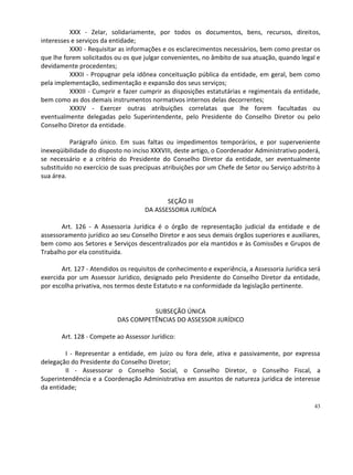 XXX - Zelar, solidariamente, por todos os documentos, bens, recursos, direitos,
interesses e serviços da entidade;
          XXXI - Requisitar as informações e os esclarecimentos necessários, bem como prestar os
que lhe forem solicitados ou os que julgar convenientes, no âmbito de sua atuação, quando legal e
devidamente procedentes;
          XXXII - Propugnar pela idônea conceituação pública da entidade, em geral, bem como
pela implementação, sedimentação e expansão dos seus serviços;
          XXXIII - Cumprir e fazer cumprir as disposições estatutárias e regimentais da entidade,
bem como as dos demais instrumentos normativos internos delas decorrentes;
          XXXIV - Exercer outras atribuições correlatas que lhe forem facultadas ou
eventualmente delegadas pelo Superintendente, pelo Presidente do Conselho Diretor ou pelo
Conselho Diretor da entidade.

          Parágrafo único. Em suas faltas ou impedimentos temporários, e por superveniente
inexeqüibilidade do disposto no inciso XXXVIII, deste artigo, o Coordenador Administrativo poderá,
se necessário e a critério do Presidente do Conselho Diretor da entidade, ser eventualmente
substituído no exercício de suas precípuas atribuições por um Chefe de Setor ou Serviço adstrito à
sua área.


                                           SEÇÃO III
                                    DA ASSESSORIA JURÍDICA

       Art. 126 - A Assessoria Jurídica é o órgão de representação judicial da entidade e de
assessoramento jurídico ao seu Conselho Diretor e aos seus demais órgãos superiores e auxiliares,
bem como aos Setores e Serviços descentralizados por ela mantidos e às Comissões e Grupos de
Trabalho por ela constituída.

       Art. 127 - Atendidos os requisitos de conhecimento e experiência, a Assessoria Jurídica será
exercida por um Assessor Jurídico, designado pelo Presidente do Conselho Diretor da entidade,
por escolha privativa, nos termos deste Estatuto e na conformidade da legislação pertinente.


                                     SUBSEÇÃO ÚNICA
                           DAS COMPETÊNCIAS DO ASSESSOR JURÍDICO

       Art. 128 - Compete ao Assessor Jurídico:

        I - Representar a entidade, em juízo ou fora dele, ativa e passivamente, por expressa
delegação do Presidente do Conselho Diretor;
        II - Assessorar o Conselho Social, o Conselho Diretor, o Conselho Fiscal, a
Superintendência e a Coordenação Administrativa em assuntos de natureza jurídica de interesse
da entidade;

                                                                                                43
 