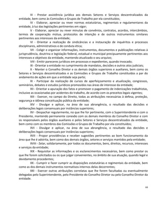 III - Prestar assistência jurídica aos demais Setores e Serviços descentralizados da
entidade, bem como às Comissões e Grupos de Trabalho por ela constituídos;
         IV - Elaborar, apreciar ou rever normas estatutárias, regimentais e regulamentares da
entidade, à luz das legislações pertinentes em vigor;
         V - Elaborar, apreciar ou rever minutas de convênios, contratos, acordos, intercâmbios,
termos de cooperação mútua, protocolos de intenção e de outros instrumentos similares
pertinentes aos interesses da entidade;
         VI - Orientar a realização de sindicâncias e a instauração de inquéritos e processos
disciplinares, administrativos e de conduta ética;
         VII - Coligir e organizar informações, instrumentos, documentos e publicações relativas à
jurisprudência, doutrina e legislação federal, estadual e municipal precipuamente pertinentes aos
interesses e objetivos da entidade, mantendo atualizado o seu arquivo;
         VIII - Emitir pareceres jurídicos em processos e expedientes, quando invocado;
         IX - Orientar a entidade no cumprimento de mandatos, decisões e outros atos judiciais;
         X - Manter o Conselho Diretor e os demais órgãos superiores e auxiliares, bem como os
Setores e Serviços descentralizados e as Comissões e Grupos de Trabalho constituídos a par do
andamento de ações em que a entidade seja parte;
         XI - Participar da realização de cursos de aperfeiçoamento e atualização, congressos,
seminários, debates e estudos jurídicos promovidos nas áreas de interesse da entidade;
         XII - Orientar a apuração dos fatos e promover o pagamento de indenizações trabalhistas,
inclusive as ocasionadas por acidentes do trabalho, de acordo com os preceitos legais vigentes;
         XIII - Exercer, no campo do Direito, todas as atribuições necessárias à defesa, proteção,
segurança e idônea conceituação pública da entidade;
         XIV - Divulgar e aplicar, na área de sua abrangência, o resultado das decisões e
deliberações legais consensuais por instâncias superiores;
         XV - Despachar regularmente, no que lhe for pertinente, com o Superintendente e com o
Presidente, mantendo permanente conexão com os demais membros do Conselho Diretor e com
os responsáveis pelos órgãos auxiliares e pelos Setores e Serviços descentralizados da entidade,
bem como com os membros das Comissões e Grupos de Trabalho por ela constituídos;
         XVI - Divulgar e aplicar, na área de sua abrangência, o resultado das decisões e
deliberações legais consensuais por instâncias superiores;
         XVII - Propor providências e receber sugestões pertinentes ao bom funcionamento da
área que lhe é adstrita, bem como dos demais órgãos, setores e serviços mantidos pela entidade;
         XVIII - Zelar, solidariamente, por todos os documentos, bens, direitos, recursos, interesses
e serviços da entidade;
         XIX - Requisitar as informações e os esclarecimentos necessários, bem como prestar os
que lhe forem solicitados ou os que julgar convenientes, no âmbito de sua atuação, quando legal e
devidamente procedentes;
         XX - Cumprir e fazer cumprir as disposições estatutárias e regimentais da entidade, bem
como as dos demais instrumentos normativos internos delas decorrentes;
         XXI - Exercer outras atribuições correlatas que lhe forem facultadas ou eventualmente
delegadas pelo Superintendente, pelo Presidente do Conselho Diretor ou pelo Conselho Diretor da
entidade.

                                                                                                  44
 