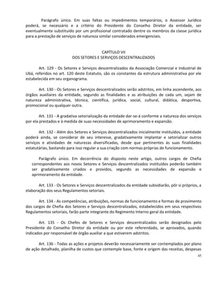 Parágrafo único. Em suas faltas ou impedimentos temporários, o Assessor Jurídico
poderá, se necessário e a critério do Presidente do Conselho Diretor da entidade, ser
eventualmente substituído por um profissional contratado dentre os membros da classe jurídica
para a prestação de serviços de natureza similar considerados emergenciais.


                                         CAPÍTULO VII
                          DOS SETORES E SERVIÇOS DESCENTRALIZADOS

       Art. 129 - Os Setores e Serviços descentralizados da Associação Comercial e Industrial de
Ubá, referidos no art. 120 deste Estatuto, são os constantes da estrutura administrativa por ele
estabelecida em seu organograma.

       Art. 130 - Os Setores e Serviços descentralizados serão adstritos, em linha ascendente, aos
órgãos auxiliares da entidade, segundo as finalidades e as atribuições de cada um, sejam de
natureza administrativa, técnica, científica, jurídica, social, cultural, didática, desportiva,
promocional ou qualquer outra.

        Art. 131 - A gradativa setorialização da entidade dar-se-á conforme a natureza dos serviços
por ela prestados e à medida de suas necessidades de aprimoramento e expansão.

       Art. 132 - Além dos Setores e Serviços descentralizados inicialmente instituídos, a entidade
poderá ainda, se considerar de seu interesse, gradativamente implantar e setorializar outros
serviços e atividades de naturezas diversificadas, desde que pertinentes às suas finalidades
estatutárias, bastando para isso regular a sua criação com normas próprias de funcionamento.

       Parágrafo único. Em decorrência do disposto neste artigo, outros cargos de Chefia
   correspondentes aos novos Setores e Serviços descentralizados instituídos poderão também
   ser gradativamente criados e providos, segundo as necessidades de expansão e
   aprimoramento da entidade.

       Art. 133 - Os Setores e Serviços descentralizados da entidade subsidiarão, pôr si próprios, a
elaboração dos seus Regulamentos setoriais.

       Art. 134 - As competências, atribuições, normas de funcionamento e formas de provimento
dos cargos de Chefia dos Setores e Serviços descentralizados, estabelecidos em seus respectivos
Regulamentos setoriais, farão parte integrante do Regimento Interno geral da entidade.

       Art. 135 - Os Chefes de Setores e Serviços descentralizados serão designados pelo
Presidente do Conselho Diretor da entidade ou por este referendado, se aprovados, quando
indicados por responsável de órgão auxiliar a que estiverem adstritos.

       Art. 136 - Todas as ações e projetos deverão necessariamente ser contemplados por plano
de ação detalhado, planilha de custos que contemple base, fonte e origem das receitas, despesas
                                                                                                  45
 