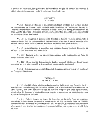 e previsão de resultados, com justificativa da importância da ação no contexto associativista e
objetivo da entidade, com aprovação da maioria do Conselho Diretor.


                                          CAPÍTULO VIII
                                           DO PESSOAL

        Art. 137 - Os direitos e deveres do pessoal contratado pela entidade, bem como as relações
de trabalho deles decorrentes, serão regulados pelos dispositivos da Consolidação das Leis do
Trabalho e nos termos dos contratos celebrados, à luz do Constituição da República Federativa do
Brasil vigente, observada a legislação complementar pertinente e de acordo com o estabelecido
no Regimento Interno da entidade.

       Art. 138 - As categorias do pessoal serão definidas no Quadro Funcional, consideradas a
natureza dos serviços e a especialização de cada prestador, sejam elas de caráter administrativo,
técnico, jurídico, social, cultural, didático, desportivo, promocional ou qualquer outro.

       Art. 139 - A classificação e a quantidade dos cargos do Quadro Funcional decorrerão da
estrutura orgânico-administrativa da entidade.

       Art. 140 - Os níveis básicos de pagamento do pessoal serão estabelecidos no Plano de
Cargos e Salários da entidade.

        Art. 141 - O provimento dos cargos do Quadro Funcional obedecerá, dentre outros
requisitos, aos princípios de qualificação, experiência e desempenho profissional.

       Art. 142 - A despesa com o pessoal não poderá ultrapassar, por exercício, a 1/3 (um terço)
do Orçamento da entidade.


                                         CAPÍTULO IX
                                      DA ELEIÇÃO E POSSE

        Art. 143 - No 21º mês de administração do mandato da Diretoria e do Conselho Fiscal, o
Presidente da Entidade designará a data das eleições, que se realizarão no decorrer do mês de
Abril seguinte, bem como constituirá Grupo de Trabalho, integrado por cinco representantes,
constituídos de diretores e funcionários para orientar e normatizar os procedimentos para
concorrer às eleições da Entidade.

       Art. 144 - Poderão integrar as chapas da Diretoria e do Conselho Fiscal os associados
fundadores, contribuintes e beneméritos que estiverem inscritos no quadro social da Entidade,
com antecedência mínima de 90 (noventa) dias da data das eleições, quites com a Tesouraria e em
pleno gozo de seus direitos, observados os deveres estatutários, e de acordo com o art. 53 deste
estatuto.
                                                                                                46
 