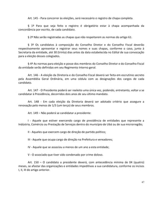 Art. 145 - Para concorrer às eleições, será necessário o registro de chapa completa.

      § 1º Para que seja feito o registro é obrigatório estar à chapa acompanhada da
concordância por escrito, de cada candidato.

       § 2º Não serão registradas as chapas que não respeitarem as normas do artigo 61.

       § 3º Os candidatos à composição do Conselho Diretor e do Conselho Fiscal deverão
respectivamente apresentar e registrar seus nomes e suas chapas, conforme o caso, junto à
Secretaria da entidade, até 30 (trinta) dias antes da data estabelecida no Edital de sua convocação
para a eleição desses colegiados.

       § 4º As normas para eleição e posse dos membros do Conselho Diretor e do Conselho Fiscal
da entidade serão definidas em seu Regimento Interno geral.

       Art. 146 - A eleição da Diretoria e do Conselho Fiscal deverá ser feita em escrutínio secreto
pela Assembléia Geral Ordinária, em uma cédula com as designações dos cargos de cada
candidato.

       Art. 147 - O Presidente poderá ser reeleito uma única vez, podendo, entretanto, voltar a se
candidatar à Presidência, decorridos dois anos de seu último mandato.

      Art. 148 - Em cada eleição da Diretoria deverá ser adotado critério que assegure a
renovação pelo menos de 1/3 (um terço) de seus membros.

       Art. 149 – Não poderá se candidatar a presidente:

       I - Aquele que estiver exercendo cargo de presidência de entidades que represente a
Indústria, Comércio ou Prestação de Serviços dentro do município de Ubá ou de sua microrregião;

       II - Aqueles que exercem cargo de direção de partido político;

       III - Aquele que ocupa cargo de direção na Prefeitura e vereadores;

       IV - Aquele que se associou a menos de um ano a esta entidade;

       V - O associado que tiver sido condenado por crime doloso.

            Art. 150 – O candidato a presidente deverá, com antecedência mínima de 04 (quatro)
meses, se afastar das organizações e entidades impeditivas a sua candidatura, conforme os incisos
I, II, III do artigo anterior.


                                                                                                 47
 